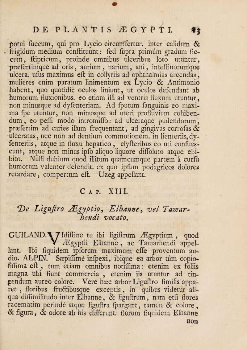 potui fuccum 5 qui pro Lycio circuntfertur. inter calidum & • frigidum medium conffituunt: fed fupra primum gradum fic- cum, ftipticum, proinde omnibus ulceribus loto utuntur, praefertimque ad oris , aurium, narium, ani, inteftinorunique ulcera, ufus maximus eft in collyriis ad Ophthalmias arcendas, mulieres enim paratum linimentum ex Lycio & Antimonio habent, quo quotidie oculos liniunt, ut oculos defendant ab humorum fluxionibus, eo etiam illi ad ventris fluxum utuntur, non ininusque ad dyfenteriam. Ad fputum fanguinis eo maxi¬ ma fpe utuntur, non minusque ad uteri profluvium cohiben¬ dum , eo pefli modo intromiflb; ad ulceraque pudendorum, praefertim ad caries illum frequentant, ad gingivas corrofas & ulceratas, nec non ad dentium commotionem, in lienteriis, dy- fenteriis, atque in fluxu hepatico , clyfteribus eo uti confues- cunt, atque non minus ipfo aliquo liquore diffoluto atque ebi¬ bito. Nulli dubium quod illitum quamcumque partem a curfu humorum valenter defendit, ex quo ipfum podagricos dolores retardare, compertum eft. Uzeg appellant. Gap. XIIL 2)^ Ligujiro Mgyptio^ Elhanne^ vel Tamar-- hendi vocato, GUILAND.^ Tldiftine tu ibi ligiftrum ^gyptium , quod V ^Egyptii Elhanne , ac Tamarhendi appel¬ lant, Ibi fiquidem ipforum maximum efle proventum au¬ dio. ALPIN. Saepiffime infpexi, ibique ea arbor tiim copio- fiflima eft , tum etiam omnibus notiflima: etenim ex foliis magna ubi fiunt commercia , etenim iis utuntur ad tin¬ gendum aureo colore. Vere hoec arbor Liguftro fimilis appa¬ ret , floribus frudlibusque exceptis, in quibus videtur ali¬ qua diflimilitudo inter Elhanne, & liguftrum, nam etfi flores racematim perinde atque liguftra fpargant, tamen & colore, & figura, & odore ab his differunt, florum fiquidem Elhanne non
