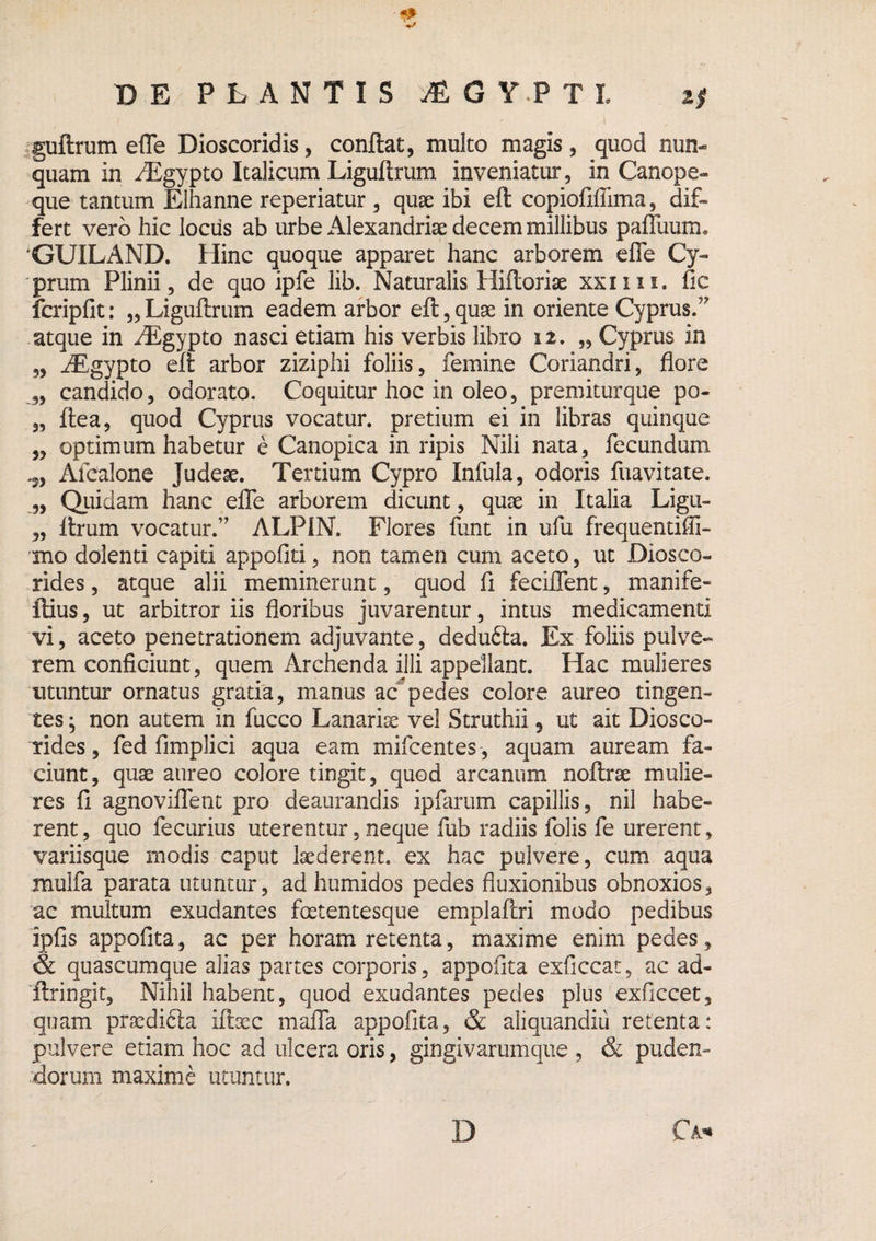 sguftrum efle Dioscoridis, conflat, multo magis, quod nun¬ quam in i^gypto Italicum Liguftrum inveniatur, in Canope- que tantum Elhanne reperiatur , quae ibi efl copiofiffima, dif¬ fert vero hic lociis ab urbe Alexandriae decem millibus pafluum* 'GUILAND. Hinc quoque apparet hanc arborem efle Cy¬ prum Plinii, de quo ipfe lib. Naturalis Hifloriae xxiiii. fic fcripfit: „Liguflrum eadem arbor efl,quae in oriente Cyprus.’' atque in iEgypto nasci etiam his verbis libro 12. „ Cyprus in 5, ^gypto efl arbor ziziphi foliis, femine Coriandri, flore candido, odorato. Coquitur hoc in oleo, premiturque po- „ flea, quod Cyprus vocatur, pretium ei in libras quinque „ optimum habetur e Canopica in ripis Nili nata, fecundum .5, Afcalone Judeae. Tertium Cypro Infula, odoris fuavitate. 3, Qiiidam hanc elTe arborem dicunt, qu^e in Italia Ligu- „ flrum vocatur.” ALPiN. Flores funt in ufu frequentiffi- mo dolenti capiti appofiti, non tamen cum aceto, ut Diosco- rides, atque alii meminerunt, quod fi feciffent, manife- ftius, ut arbitror iis floribus juvarentur, intus medicamenti vi, aceto penetrationem adjuvante, dedufta. Ex foliis pulve¬ rem conficiunt, quem Archenda illi appellant. Hac mulieres utuntur ornatus gratia, manus ac'^pedes colore aureo tingen¬ tes; non autem in fucco Lanarise vel Struthii, ut ait Diosco- tides, fed fimplici aqua eam mifcentes , aquam auream fa¬ ciunt, quae aureo colore tingit, quod arcanum noflrae mulie¬ res fi agnovilTent pro deaurandis ipfariim capillis, nil habe¬ rent , quo fecurius uterentur, neque fub radiis folis fe urerent, variisque modis caput laederent, ex hac pulvere, cum aqua mulfa parata utuntur, ad humidos pedes fluxionibus obnoxios, ac multum exudantes fetentesque emplaftri modo pedibus ipfis appofita, ac per horam retenta, maxime enim pedes, & quascumque alias partes corporis, appofita exficcat, ac ad- 'ftringit. Nihil habent, quod exudantes pedes plus exficcet, quam prsedifta iftsec maffa appofita, & aliquandiu retenta: pulvere etiam hoc ad ulcera oris, gingivarumque , & puden¬ dorum maxime utuntur. D Ca*»
