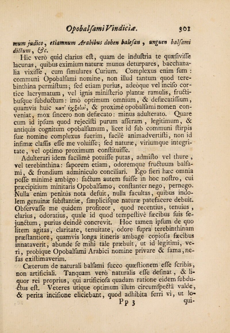 mum judico, et tamnum Arahihus dohen balefan , unguen halfami di5ium^ (^c, x Hic vero quid clarius eft, quam de induftria te quserivilTe lacunas, quibus eximium naturae munus deturpares, bacchana* lia vixiffe , cum fimulares Curium. Complexus enim fum : communi Opobalfami nomine, non illud tantum quod tere¬ binthina permiftum; fed etiam purius, adeoque vel incifo cor¬ tice lacrymatum, vel ignis miniflerio plantae ramulis, frufti- bufque fubdu6lum: imo optimum omnium, & defoecatiffium, quamvis huic Koir ix^oLu\ & proxime opobalfami nomen con¬ veniat , mox fincero non defaecato: minus adulterato. Qitarc cum id ipfum quod rejecilli purum afferam , legitimum , & antiquis cognitum opobalfamum, licet id fub communi Itirpis fuae nomine complexus fuerim, facile animadvertifti, non id infimae claffis effe me voluiffe^ fed naturae, viriumque integri¬ tate, vel optimo proximum conflituiffe. Adulterari idem facilimc potuiffe putas, admifto vel thure , vel terebinthina: faporem etiam, odoremque fruftuum balfa- mi, & frondium adminiculo conciliari. Ego fieri haec omnia poffe minime ambigo: faftum autem fuiffe in hoc noftro, cui praecipitium minitaris Opobalfamo, conflanter nego, pernego. Nulla enim penitus nota defuit, nulla facultas, quibus indo¬ lem genuinae fubllantiae, fimplicifque naturae patefacere debuit. Obfervaffe me quidem profiteor , quod recentius, tenuius , clarius, odoratius, quale id quod tempeflive faecibus fuis fe- junftum, purius deinde concrevit. Hoc tamen ipfum de quo litem agitas, claritate, tenuitate, odore fupra terebinthinam praeftantiore, quamvis longa itineris ambage copiofis faecibus innataverit, abunde fe mihi tale praebuit, ut id legitimi, ve- ri, probique Opobalfami Arabici nomine privare & fama, ne¬ fas exiftimaverim. Caeterum de naturali balfami fucco quaeftionem effe fcribis , non artificiali. Tanquam vero naturalis effe definat, & li¬ quor rei proprius, qui artificiofa quadam ratione eidemfubdu- ftus eft. Veteres utique optimum illum circumfpefta valde, & perita incifione eliciebant, quod adhibita ferri vi, ut Iq- P p 3