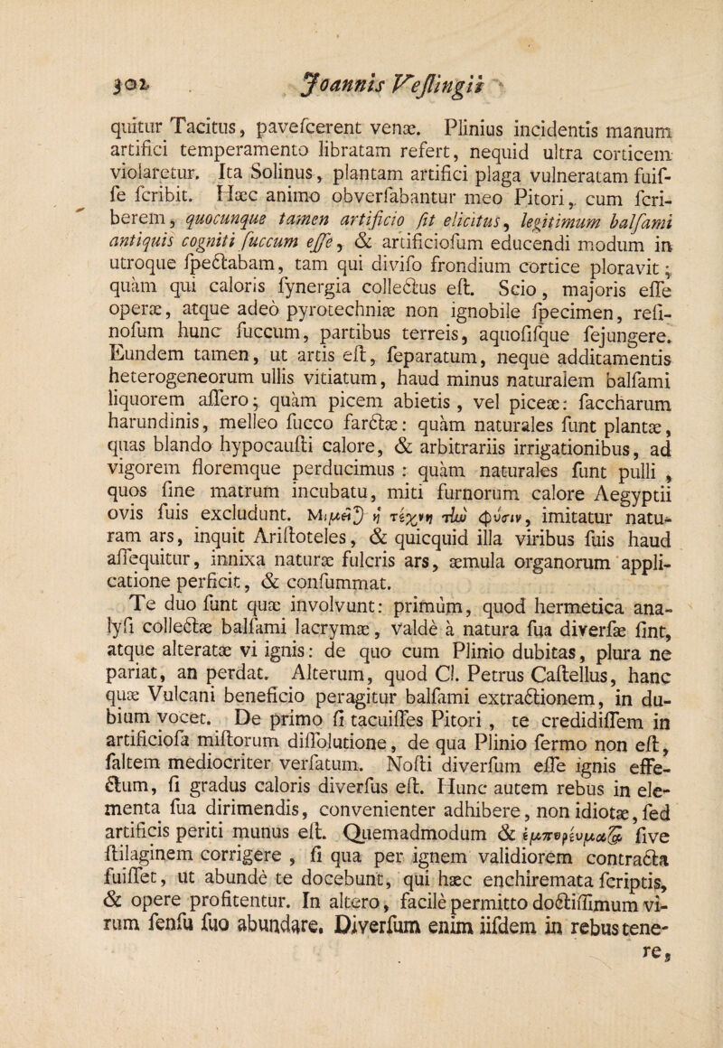 quitur Tacitus, pavefcerent venae. Plinius incidentis manum artifici temperamento libratam refert, nequid ultra corticem violaretur. Ita Solinus , plantam artifici plaga vulneratam fuif- fe fcribit. Haec animo obverfabantur meo Pitori,. cum fcri- berem, (juocuvK^us tUffieu ciTtijicio (it elicitus^ legitimuM halfcLvtii antiquis cogniti fuccum ejfe y & aftificiofum educendi modum in utroque Ipeftabam, tam qui divifo frondium cortice ploravit quam qui caloris fynergia colleaus eft. Scio, majoris effe operae, atque adeo pyrotechniae non ignobile fpecimen, refi- nofum hunc fucciim, partibus terreis, aquofifque fejungere. Eundem tamen, ut artis eft, feparatum, neque additamentis heterogeneorum ullis vitiatum, haud minus naturalem balfami liquorem affero; quam picem abietis, vel piceae: faccharum harundinis, melleo fucco farftae: quam naturales funt plantae, quas blando hypocauffi calore, & arbitrariis irrigationibus, ad vigorem floremque perducimus : quam naturales funt pulli , quos fine matrum incubatu, miti furnorum calore Aegyptii ovis fuis excludunt. ^ tfoViv, imitatur natu¬ ram ars, inquit Ariftoteles, & quicquid illa viribus fiiis haud affequitur, innixa naturse fulcris ars, aemula organorum'appli¬ catione perficit, & confummat. Te duo fiunt quae involvunt: primurn, quod hermetica ana- lyfi colleftae balfami lacrymae, Valde a natura fua diverfae fint, atque alteratae vi ignis: de quo cum Plinio dubitas, plura ne pariat, an perdat. Alterum, quod Cl. Petrus Caftellus, hanc quae Vulcani beneficio peragitur balfami extra6lionem, in du¬ bium vocet. De primo fi tacuiffes Pitori , te credidiffem in artificiofia miliorum diflolutione, de qua Plinio fermo non eft, faltem mediocriter verfatum. Nofti diverfum effe ignis effe- ftum, fi gradus caloris diverfus eft. Hunc autem rebus in ele¬ menta fua dirimendis, convenienter adhibere, non idiotae, fied artificis periti munus eft. Qiiemadmodum & five ftilaginem corrigere , fi qua per ignem validiorem contra£la fuiffet, ut abunde te docebunt, qui haec enchiremata feriptis, & opere profitentur. In altero, facile permitto do6liflimum vi¬ rum fenfu fuo abuad^re, Diverfum enim iifdem in rebus tene-