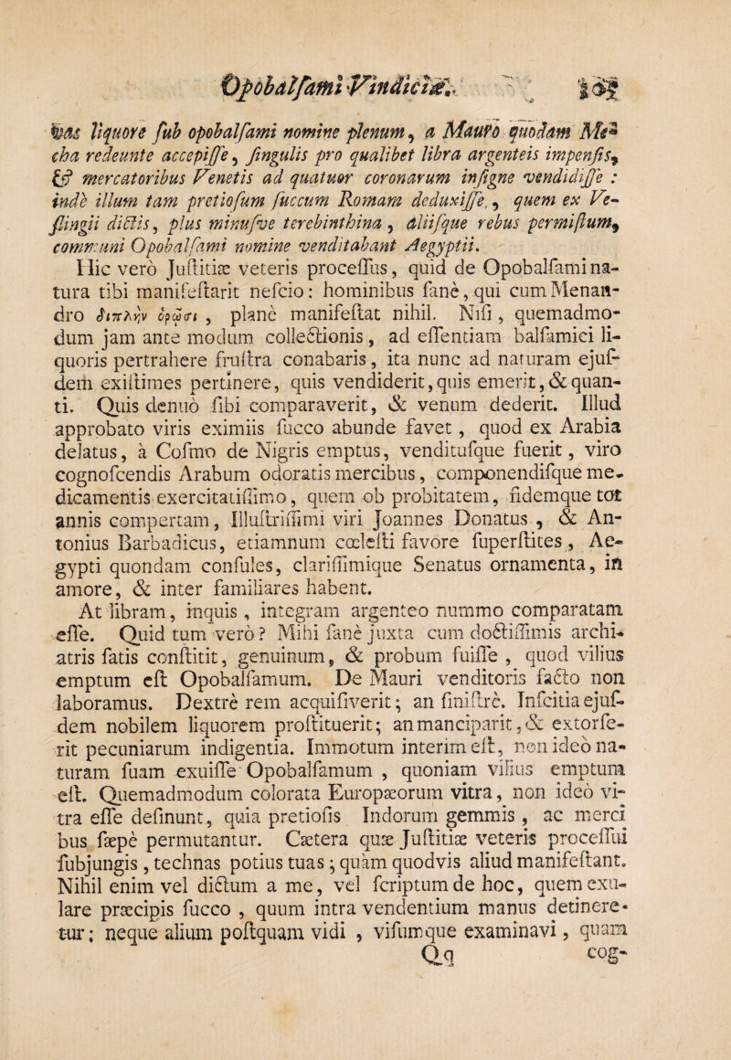 O^dhal/afHi 'Vindicta'.. ' ‘ '%as Vtfuore fub opohalfami nomine plenum, « MauFo tpuoS.am Me^ cha redeimte accepiffe, fingulis pro qualibet libra argenteis impenfts^ mercatoribus Venetis ad quatmr coronarum inftgne vendidijje : inde illum tam pretiofum fuccum Romam deduViffe,, quem ex Ve-^ fiingii didlis, plus minufve terebinthina , ddiifque rebus permiftum^ communi Opohalfami nomine venditabant Aegyptii. Hic vero veteris proceffus, quid de Opobalfami na¬ tura tibi raanifeflarit nefcio: hominibus rane,qtii cum Menan¬ dro c^cjicn , plane manifeflat nihil. Nhfi, quemadmo¬ dum jam ance modum colle61;ionis , ad efientiam bahiimici li¬ quoris pertrahere frallra conabaris, ita nunc ad naturam ejuf- dem exillimes pertinere, quis vendiderit,quis emerit,&quan¬ ti. Qiiis deniio fibi comparaverit, & venum dederit. Illud approbato viris eximiis fucco abunde favet, quod ex Arabia delatus, a Cofmo de Nigris emptus, venditufque fuerit, viro cognofcendis Arabum odoratis mercibus, componendifque me¬ dicamentis exercitatiiTimo, quem ob probitatem, ndemquetot annis eompertam, IlIuiiriiTirni viri Joannes Donatus , & An¬ tonius Barbadicus, etiamnum ccclefli favore fuperftites , Ae¬ gypti quondam confules, clariffimique Senatus ornamenta, in amore, & inter familiares habent. At libram, inquis, integram argenteo nummo comparatam elTe. Qtiid tum'vero ? Mihi fane juxta cum do6fillimis archi¬ atris fatis conftitit, genuinum, & probum fuilTe , quod vilius emptum cfl; Opobalfamum. De Mauri venditoris fafto non laboramus. Dextre rem acquifiverit; an finiflre. infeida ejuf. dem nobilem liquorem proflituerit; anmanciparit ,& extorfe- rit pecuniarum indigentia. Immotum interim elt, non ideo na¬ turam fuam exuifle'Opobalfamum , quoniam vilius emptum cft. Quemadmodum colorata Europseorum vitra, non ideo vi¬ tra effe definunt, quia pretiofis Indorum gemmis , ac merci bus faepe permutantur. Caetera quae Juftitiae veteris proceifui fubjungis, technas potius tuas ^ quam quodvis aliud manifeftant. Nihil enim vel diflum a me, vel feriptumde hoc, quemexu- lare praecipis fucco , quum intra vendentium manus detinere¬ tur; neque alium poftquam vidi , vifumque examinavi, quam Qq COg-