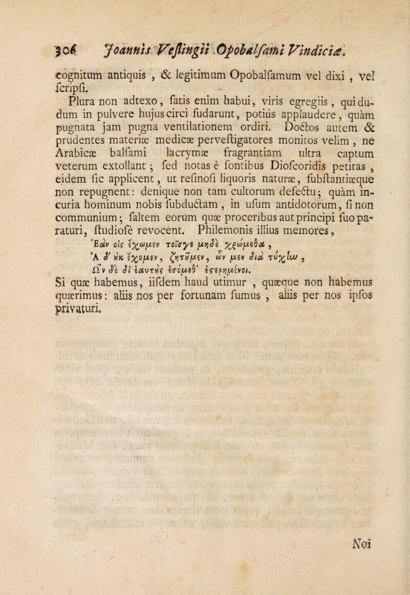 ^ 0^ Jo4HhIs ti % Opoidlfdfhi Viti dici£\ cognitum antiquis *, & legitimum Opobalfamum vel dixi , ve! fcripfi. Plura non adtexo, fatis enim habui, viris egregiis, quidu- dum in pulvere hujus circi fudarunt, potius applaudere, quam pugnata jam pugna ventilationem ordiri. Doftos autem & prudentes materite medicae perveftigatores monitos velim , ne Arabicce bajfami lacrymae fragrantiam ultra captum veterum extollant ^ fed notas c fontibus Diofcoridis petitas , eidem fic applicent, ut refinofi liquoris naturae, fubftantiaeque non repugnent: denique non tam cultorum defeftu; quam in¬ curia hominum nobis fubduftam , in ufum antidotorum, fi non communium; faltem eorum quae proceribus aut principi fuo pa¬ raturi, ftudiofe revocent. Philemonis illius memores, ’Eojv oi? roTffyi , ‘A i ^yjrSfAiv, wv jwsv , riv^e Sl €5'sp>j,w£vo/. Si quae habemus, iifdem haud utimur , quaeque non habemus quaerimus: aliis nos per fortunam fumus , aliis per nos ipfos privaturi.