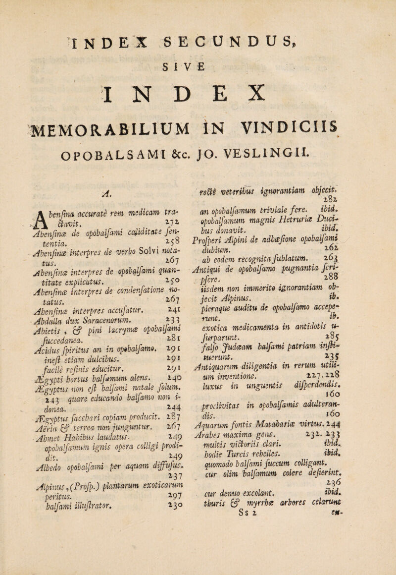 index s e c u n d u s. SIVE INDEX MEMORABILIUM iN VINDICIIS OPOBALSAMI 8cc. JO. VESLINGII. A. Ahenfim accurati rem medicam tra¬ navit. _ ^ ^72- /dbenjifii^ de opobalfami ccdiditate fen- tentia. . ^ 5 ^ Abenfiivs interpres de verbo Solvi nota¬ tus. . ^^7 jihenjlnce interpres de opobalfami quan¬ titate explicatus. 2.50 Abenfmce interpres de condenjatione no¬ tatus. ^^7 AhenfincB interpres accufatur. 2.4^ Abdalla dux Saracenorum. ^ ^33 Jdbietis ^ ^ pini lacrjrcu^ opobalfami fuccedanea. ^ Acidus fpiritus an in opobalfamo. 291 inefl etiam dulcibus. 2.91 facile refinis educitur. 291 Aigypti bortus balfamtm alens. 240 jEgyptus nofi efl balfami natale folum. 2,43 quare educando balfamo non i- doma. . JEgyptus facchari copiam producit. 187 Aeria ^ terrea non junguntur. 267 Ahmet Habibus laudatus. 249 opobalfamuM ignis opera colligi prodi¬ dit. ^49 Albedo opobalfami per aquam diffifus, ^37 Alpinus^(Profp.) plantarum exoticarum peritus. ^97 balfami illujlrator, 230 ' re&i veteribus ignorantiam objecit. 282 an opohalfamum triviale fere. ibid, opobalfamum magnis Hetruria Duci¬ bus donavit. ibid, Profperi Alpini de adhaftone opobalfami dubium. 2.62 ab eodem recognita fublatum. 263 Antiqui de opobalfamo pugnantia feri- pfere. _ 2.88 iisdem non immerito ignorantiam ob¬ jecit Alpinus. ib» pleraque auditu de opobalfamo accepe^ tmnt. ^ ^ ib- exotica medicamenta in antidotis u- furparunt. 285 falfo judeeam balfami patriam inJU- tuerunt. Antiquarum diligentia in rerum utili¬ um inventione. 227.228 luxus in unguentis difperdendis, 160 proclivitas in opobalfamis adulteran¬ dis. Aquarum fontis Mataharix virtus. 244 Arabes maxima gens. 232. 2p multis viBoriis clari. ibid., hodie Tureis rebelles. ibid, quomodo balfami fuccum colligant, cur olim balfamum colere dejierint, 236 cur deniio excolant. ibid, thuris fcf myrrbee arbores celarunt