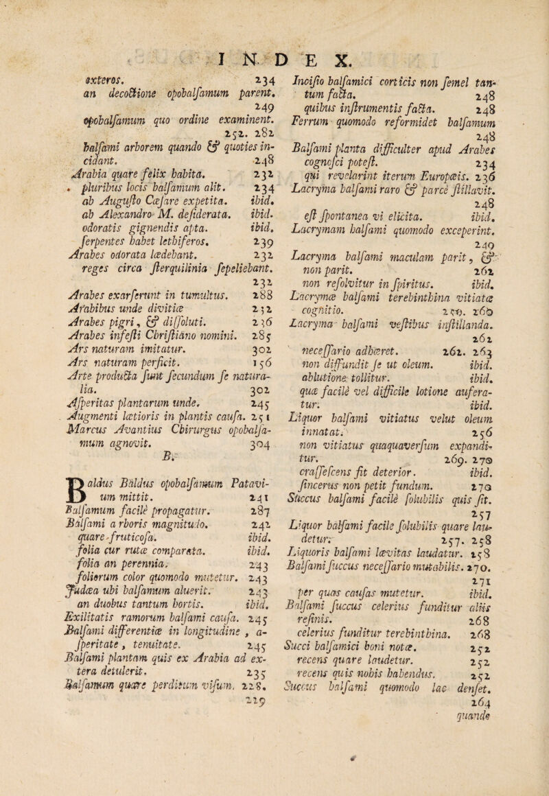 v;. 4,. '' y'-.. I N D ‘E X. sxtem. ^ 234 an deco&ione opdbalfamum parent, epohalfamum quo ordine examinent, 252. 282 haljcmi arborem quando ^ quoties in¬ cidant, >248 Arabia quare felix habita. 232 . pluribus locis balfamum alit. 134 ab Augujio Ccefare expetita, ibid, ab Alexandro- M. de fiderat a, ibuU odoratis gignendis apta. ibid, ferpentes habet lethiferos, 239 Arabes odorata ladebant, 232 reges circa fterquilinia fepeliebwnt, 232 Arabes exarferunt in tumultus, Afabibus unde divitice Arabes pigri, ^ diffoluti. Arabes itfefti Cbriflidno nomini. Ars naturam imitatur. Ars naturam perficit. Arte produUa funt fecundum fe natura¬ lia. 302 Afperitas plantarum unde, 245: Augmenti lectioris in plantis caufa. 23 i Marcus Avantiiis Chirurgus opobalja- mum agiiovit. 304 288 252 28^ 302 156 B aldus BMdus opobalfaimm Patavi- _ immittit. 241 ^alfamum facile propagatur. 287 Bdlfami a rboris magnitudo, 242 quare firuticofa. ibid, folia cur rutce comparata. ibid, folia an perennia. 243 foliorum color quomodo mutetur. 243 ^udeea ubi balfamum aluerit.' 243 an duobus tantum hortis. ibid. Exilitatis ramomm balfami caufa. 245’ Balfami differenttes in longitudine , a- /perit at e , tenuitate. 243 Balfami plantam quis ex Arabia ad ex¬ tera detulerit. 233 Malfamm qudre perditum vlfum. 22s. 219 Incifio balfamici conicis non femel tan¬ tum faha, 248 quibus inflrumentis faSia. 248 Ferrum quomodo reformidet balfamum 248 Balfami planta difficulter apud Arabes cognefei poteji. 234 qui revelarint iterum pAiropceis. 236 Lacryma balfami raro ^ parce ftillavit. 248 ejl fpontanea m elicita. ibid, Lacrymam balfami quomodo exceperint. T '^^9 Lacryma halfami maculam parlt ^ non parit. 262 non refolvitur in fpiritus, ibid, Lacryince balfami terebinthina mtiates cognitio. 1 r6£) Lacryma- balfami vejlibus inftfllanda. z6z neceffario adhaeret. 261. 26-3 non di-ffundit Je ut oleum. ibid. ablutione: tollitur. ibid, quee facile vel difficile lotione aufera¬ tur: ibid. Liquor balfami vitiatus velut oleum innatati 256 72072 vitiatus quaquaverfum expandi-^ tur. 269. 270 cra[fefcens fit deterior. ibid. fincerus non petit fundum. 2 70 Sttccus balfami facile folubilis quis fit. Liquor bafami facile folubilis quare laih-- detur. 257. 258 Liquoris balfami laevitas laudatur. 138 Balfamifuccus neceffario mutabilis. 270. per quas caufas mutetur. ibid. Balfami fuccus celerius funditur cilUs refinis. celerius funditur terebinthina. Succi balfamici boni notce, recens quare laudetur, recens quis nobis habendus. Succus halfami quomodo lac 268 268 232 232 252 denfet. 264 I