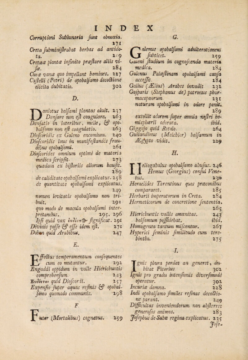 INDEX Cor ruptioni Suhlumria funt obnoxia. 171 Creta fubmimllrahat herbas ad antido¬ ta. 2-'? CretcecB plantes infinito prceflare aliis vi- fce. 284 Cwce vanes quo impellant homines, 217 Cajielli (Petri) de opobalfamo decoStione elicita dubitatio. 302 D. Damotus halfiiml plantas aluit, 2^7 Denfare non efi coagulare, 263 Denfatio in lateribus , meile y ^ opo- baJfamo non efi coagulatio. 2.6^ Diofeoridis ex Galeno encomium. 240 Diofeoridis laus in manifefiandls frau¬ dibus opobalfami. 26 f Diofeorides omnium optime de materia medica fcripjit- 273 qucedam ex bifioriis alioi'um haujit. 289 de caliditate opobalfami explicatus. 258 de quantitate opobalfami explicatus. 249 nomen levitatis opobalfamo non tri¬ buit. 291 quo modo de macula opobalfami inter¬ pretandus. 2.95« 2.96 Ipfi quid vox fignificat. 291 Divinis pojfe ^ ejje idem efi, 271 Dobmi quid Arabibus, 247 E. G. Galenus opobalfami adulterationem fubtket. 2<;9 Galeni fiudium in cognofeenda materies medica. _ 284 Galenus Palceftinam opobalfami caufa accejfit. 184 Gallus (jEUus) Arabes invadit 232 Gafparis (Stephams de) patronus phar- macopeeorum. 231 naturam opobalfami in odore pmit, 289 extollit odorem fuper omnia mfiri he- mispbcerU odorata. ihid. Giggejo quid Rotalo. 264 Guilandmus (Melchkr) ha farnum in M^pto .-Vidit, 22f H. neliogabalus opobalfamo abufus. 246 Hemus {Georgius) conful Vene¬ tus, 23,0 Heraclides Tarentinus quos preeeonibus compararet. 285; Herbarii imperatorum in Creta. 284 Hermeticorum de concretione fententia, 265 Hierichuntis vallis amcenitas. 243 balfamwn poffidebat. ibid, Homogenea tantum mifcentur. 267 Hyperici feininis fimilitudo cum tere¬ bintho. • 275 /. EffeUus temperamentum corfequentes , cum eo mutantur. 292 Engaddi oppidum in valle Hiefichuntis comprehenfum. 243 EvS'Utov quid Diofeordi. 257 Expenfio fuper aquas refinis ^ opobab farno quomodo communis. '298 F F&t9r [Mortalibus) cognatus. 259 Ig7iis plura perdat an generet, du¬ bitat Pitorius. 302 Ignis pro gradu intetifionis diverfmode operatur. 302 IncuricB damna. 228 hidi opobafaino /miles reficias decoctio¬ ne parant. 249 Difficultas inveniendorum non abfierret generofos animos. 283 Jof phus de Sab^ regina explicatus. 235