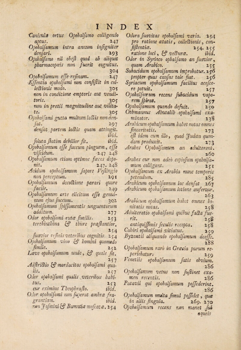 I N CaniculsJB ortus Opohalfamo colligendo aptus. 247 Opohalfamum intra annum injtgniter denfari. 2.93 Ppobalfamo nll oheft quod ah aliquot pbarmacopceis non fuerit cognitus, 304 Opobnlfamum ejfe rejinam. 247 'Ejjentia opohalfami non conjijlit in col- leStionis modo. 305 non in conditione emptoris aut vendi- toris. 305: non in pretii magnitudine aut vilitor te. 305 Opohalfami gutta multum laSlis non den- fat.  297 denjat ■„ partem laBis quam attingit.  ihid, foluta fiatim dehilior fit. ihid. Opohalfamum ejje fuccuin pmgusm.f ejje vifcidum. 247 248 Opohalfamum etiam optimos fecces depo¬ nit. 247. 248 Acidum opohalfamum fapore Vejiingio non perceptum.  * 291 Opohalfamum deco^ione parari quare facile. 249 Opohalfamum arte elicitum ejje genui¬ num ejus ficcum. 302 Opohalfamum fpiffamentis .unguentorum additum. i-j-j Odor opohalfami nitce fniilis. 153 terebinthina ^ thure prceflantiof\ 254 flavior refnis veteribus cognitis. 2;^4 Opohalfamum vino ^ homini quomodo fimile. 252 Lctve opohalfamum unde, ^ quale fit. AdflriEtio ^ mordacitas opohalfami qua¬ lis, 2^7 Odor opohalfami qualis ^veteribus hadi¬ tus. 2 3 cur eximius Tbeophraflo. ihid. Odor opohalfami non fuperat amhrce fra¬ grantiam. ihid. non Jafmini Bammia rnofatte, 254 D E X Odora fuavitas opohalfami varia. 254 pro ratione cetatis, collectionis, con- fiflenticB. 254. 255 ratione loci, £f veBurce. ihid. Odor in Syriaco ophalfamo an fuatuior^ quam Arabico. * 255^ Subacidum opohalfamum improbatur. 2 propter quas caiifas tale fiat. 256 Syriacum opohalfamum facilius acefce- re potuit, 1^7 Opohalfamum recens fuhacidum vapo¬ rem fpirat. 257 Opohalfamum quando defuit. 2 50 Otbmannus Abutalib opobalfami exa¬ minator. 13B Arabicum opohalfamum habet notas omnes fincerit&tis. 273 efl idem cum illo, quod fiidcea quon- da?n produxit. Arabes Opobalfamum an adulterent. 260 Arabes cur non adeo copiofuin opohalfa¬ mum colligant. 2ji Opohalfamum ex Arabia nunc temporis petendum, 285 Arabicum opohalja^mm lac denfat i6.‘j Arabicum opobalfamum lotione aufertur. 263 Arabicum opobalfamum halet omnes bo¬ nitatis notas. 258 Adulteratio opohalfami quibus faUa fue¬ rit. 25^ antiquijfmis feculis recepta. 258 Cabiri opohalfami vitiatus. 259 Byzantii aliquando opohalfamum deejje. 288 Opohalfamum raro in Greesia purum re- periehat.urT 259 Vmet iis opohalfamum fatis obvium, 286 Opobalfamum vetus non fuflinet exa¬ men recentis. 286 Patavii qui opohalfamum poffederint. 286 Opohalfamum multa fmul pojfdet, qius in aliis fingida. 269. 270 Opobalfamum recens non manet fui - a que is