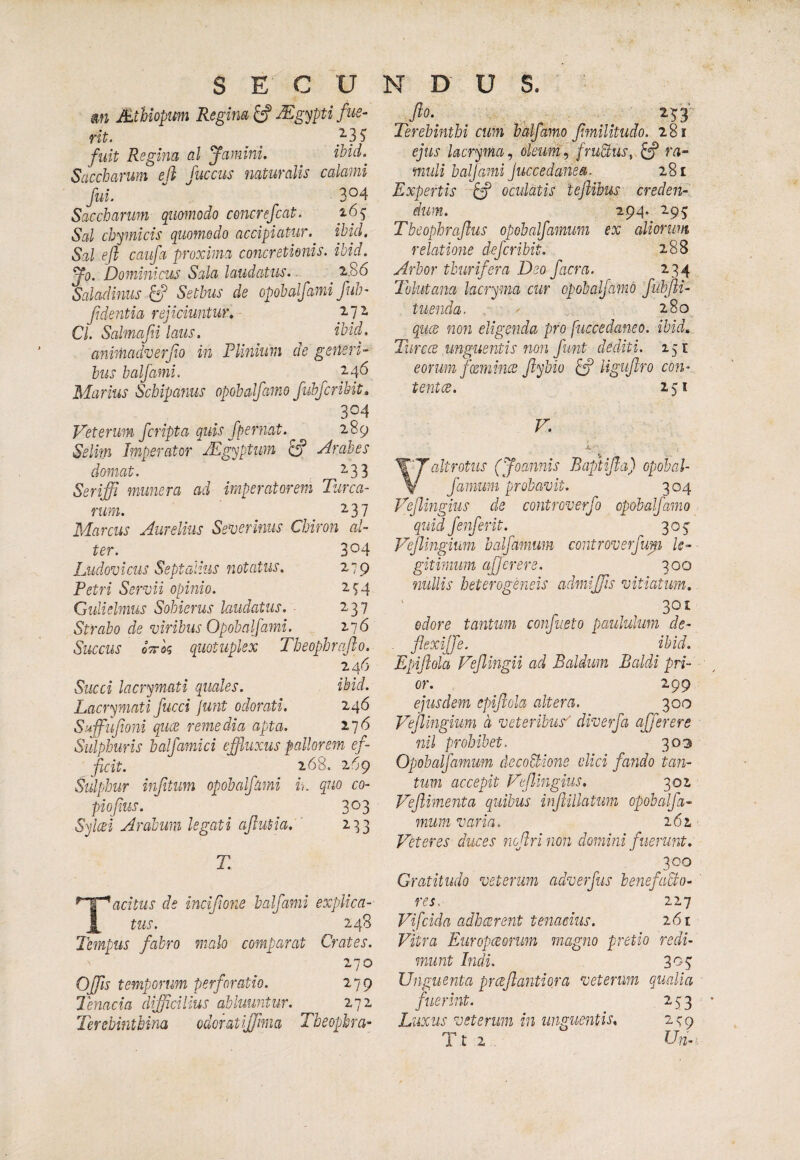 m Mibiopum Regim ^ Sgypti fue- rit. 3 3 Si fuit Regina al famini. ibid.^ Saccbarum efi fucciis naturalis calami fui. 3^4 Saccbarum quomodo ce7tcrefcat. 165 Sal chymicis quom.ddo accipiatur, ibid. Sal ejl caufa proxima coiicretionis. ibid. fo. Dominicus Sala laudatus. 2..86 Saladitius ^ Setbus de opobalfami fub- f dentia rejiciuntur, Cl. Salmajii laus. ^bid- animadverjio in Plinium de generi¬ bus balfami. 2.4'^ Marius Schipanus opobalfamo fuhfcribit, 304 Veterum fcripta quis fpernat. 289 Selim Imperator Mgyptim ^ Arabes domat. 2.33 Seriffi munera ad imperatorem Turea¬ rum. _ ^37 Marcus Aurelius Severinus Chiron al- ter. 304 Ludovicus Septalius notatus. 279 Petri Servii opinio. 274 Gulielmus Sobierus laudatus, ■ 237 Strabo de viribus Opobalfami. ^~j6 Succus oTrk quotuplex Tbeophraflo. 246 Succi lacrymati quales. ibid. Lacrymati fucci junt odorati. 246 Sujfufoni quae remedia apta. 176 Sulphuris balfamici effluxus pallorem ef- ficit. 268. 209 Sulphur infitum opobalfami in quo co- piofius. 303 Syl(2i Arabum legati aflutia. ^33 T Tacitus de incifione balfami explica¬ tus. 248 Tempus fabro malo comparat Crates. 270 Offis temporum perforatio. 279 Tenacia difficilius abluuntur. 272 Terebinthina odoratiffima Tbeophra- flo. 25 3' Terebinthi cum bhlfamo flmilitudo. 281 ejus lacryma, oleunip fruQus, ^ ra¬ muli baljami juccedanea. 281 Expertis ^ oculatis teflibus creden¬ dum. 294. 295 Tbcophraflus opobalfamum ex aliorum relatione deferibit. 288 Arbor thurifera Deo facra. 234 Tolutana lacryma cur opobalfamo fubfli- tuenda. 280 qued non eligenda pro fuccedaneo. ibid, Turcce unguentis non fimt dediti. 151 eorum fmnhus flybio ^ Hguflro con- tentee. 251 V. altrotus (Joannis Baptifla) opobal- V farnum probavit. 304 Pffiingius de controverfo opobalfamo quid Jenjerit. 305' Vejlmgium balfamum controverfup U- gitinnm afjcrere. 300 nullis heterogeneis admiffis vitiatum, 301 odore tantum confiet0 paululum de- . flexijfe. ibid. Epiflola feflingii ad Baldum Baldi pri¬ or. 299 ejusdem epiflola altera. 300 Vejlingium d veteribus'' diverfa affer ere nil prohibet. 303 Opobalfamum decohPione elici fando tan¬ tum accepit Veflingius, 302 Veflimenta quibus inflillatim opobalfa¬ mum varia. 262 PTteres duces jiof rinon domini fuerunt, 300 Gratitudo veterum adverfus benefaBo- res.- 227 Vifeida adheerent tenacius. 261 Vitra Europeeorum magno pretio redi¬ munt Indi, 305 Unguenta prceflantiora veterum qualia fuerint. 253 Luxus veterum in unguentis, 279