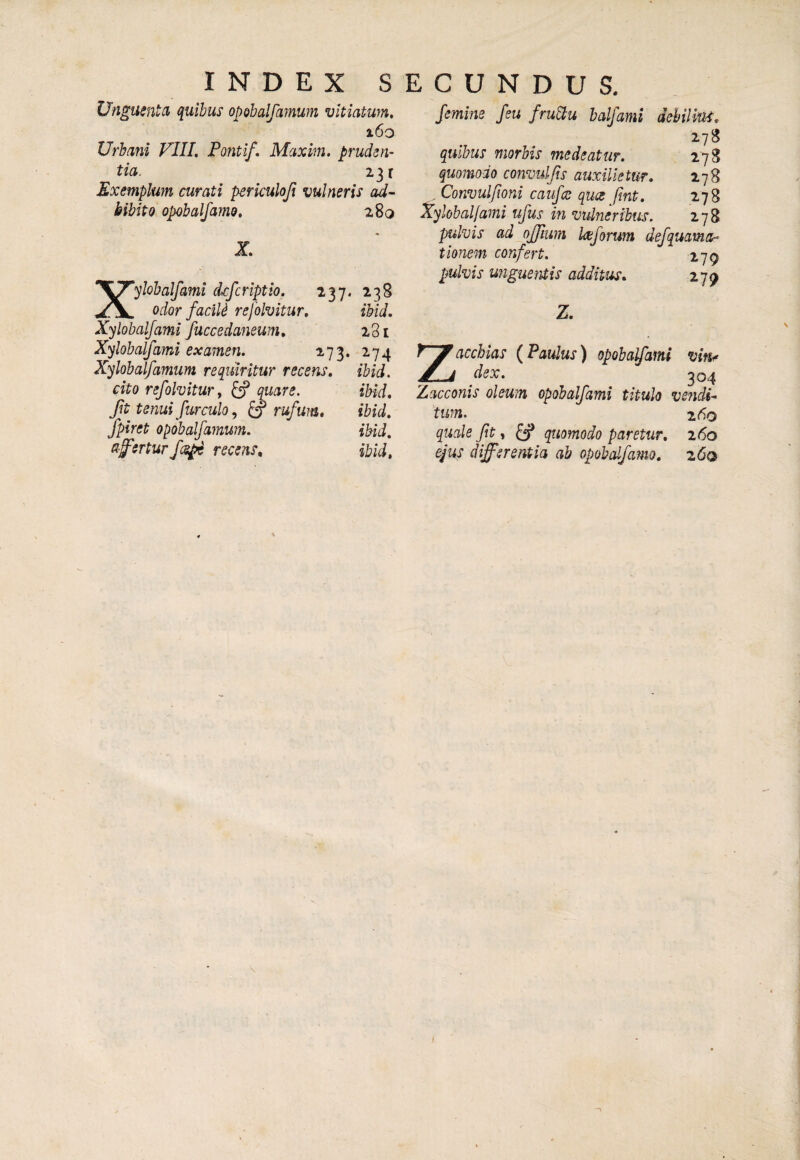 INDEX S Unguentd quibus opobalfamum vitiatum, i6o Urbani FIII, Fontif. Maxim, pruderh tia. 231 Exemplum curati perkuloji vulneris ad¬ bibito opobalfamo, 280 X, Xylohalfami dcfcriptio. 237. 238 odor facili refolvitur, ibid. Xylohalfami fuccedaneum, 281 Xylohalfami examen. 273. 274 Xylohalfamum requiritur recens, ibid. cito refolvitur, £f quare. ibid. Jit tenui furculo ^ ^ rufum, ibid, fpiret opobalfamum. ibid, afferturfcs^ recens, ibid. E C U N D U S. femine feu fru^u balfami dehilim, 278 quibus morbis medeatur. 278 quomodo convulfts auxilie tur, 278 , Convulfioni caufce qua fmt, 278 Xylohalfami ufus in vulneribus. 178 pulvis ad ojfiitm ktforum defquama” tionem confert. lyp pulvis u?iguefUis additus, 279 Z. z acchias {Faulus) opobalfami vifu dex. 304 Zacconis oleum opobalfami titulo vendi¬ tum. ^ z6o quale fit, quomodo paretur, 260 ejus differentia ab opobdfamo, 260