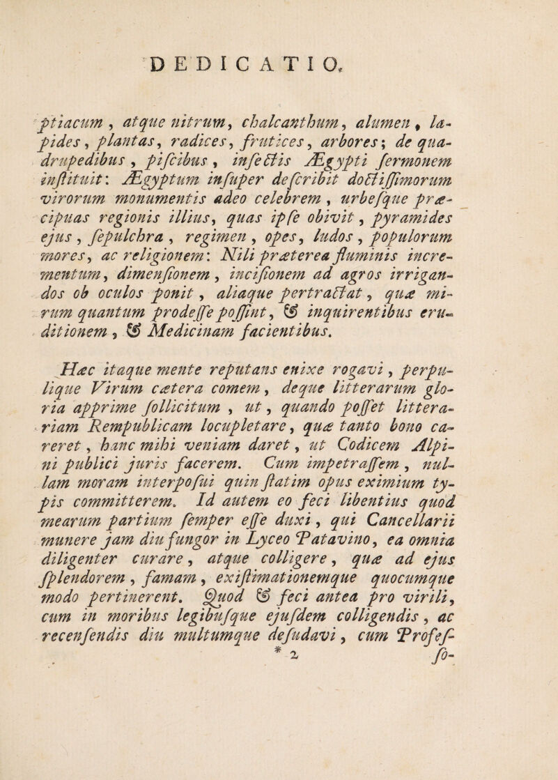 ;D EDIC ATIO, ftiacum , atque nitrum, chalcanthum, alumen # /^~ fides, flant as, radices, frutices, arbores; */<? ^7/0- drufedibus , fifcibus , infe61 is JEgyfti fermonem inftituit: JEgyftum infufer defcribit do6li(fimorum virorum monumentis adeo celebrem , urbefque fr<e- cipuas regionis illius, quas iffe obivit, fyramides ejus , fefulchra , regimen , of es, , f opulorum mores, religionem: iV/7/ protere a fluminis incre¬ mentum , dimenfionem, inciflonem ad agros irrigan¬ dos cb oculos ponit, aliaque fertra6lat, qti£ mi¬ rum quantum f rodejfe fojflnt, &> inquirentibus eru¬ ditionem 3 S? Medicinam facientibus. itaque mente refutans enixe rogavi , ferfu* Virum cetera comem, de que litterarum glo¬ ria affrime follicitum , , quando fojfet littera¬ riam Rempublicam locufletare, tanto bono ca~ reret * veniam daret, Codicem ni fublici juris facerem. Czz/?z tmfetrajfem , nul¬ lam moram interfofui quin flatim ofus eximium ty- fis committerem. /z/ autem eo feci libentius quod mearum f artium femfer ejfe duxi, ^zz/ Cancellarii munere jam diu fungor in Lyceo Ratavino, ^ omnia diligenter curare, *z^zz<? colligere, zzz/ fplendorem , famam , exiflimationemque quocumque modo fertinerent. 6)/z0^ /n? virili, zw/z i;/ moribus legibufque ejufdem colligendis, recenfendis diu multumque defudavi, cum Rrofefl fi-