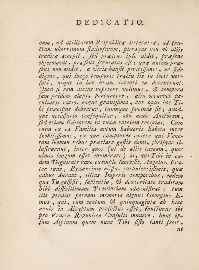 nam , ad utilitatem Reipublica litteraria, ad fru¬ di um uberrimum fiu dio forum, pleraque non ab aliis tradita accepit, prafens ipfe vidit, prgfens obfervavit, prsefens ferutatus ejl; autem pr<e- fens non vidit, <2 wrij* hau fit peritijfimis , dignis , longo temporis tradlu iis in locis ver- fati, atqUe in hoc unum intenti ea detexerunt. fhtod fi rem altius repetere velimus , (3> tempora jam pridetn elapfa percurrere , occurret pe¬ culiaris ratio, eaque gravijfima , cur opus hoc Ti¬ bi praecipue debeatur , tuumque proinde fit; quod¬ que nece [far io confiequitur , non modo Audior em , fed etiam Editorem in tuam tutelam recipias. Gm ^ ^ Familia ortum habueris habita inter Nobilijfimas , cumplures exiere qui Vene¬ tum Nomen rebus prae lar e gefiis domi, for i [que il- luftrarunt, /V/^r ^ *z/iix taceam , quos nimis longum ejfet enumerare) is, qui Tibi in ea¬ dem ^Dignitate raro exemplo fuccejfit, Angelus, Fra¬ ter tuus , Byzantium mi [jus tiirbulentijjimis, adhuc durant , /7/i/iJ* Imperii temporibus, eadem qua Tu gejfifti, fapientia , © dexteritate traditam Sibi difficillimam Brovinciam adminiflrat : tum ille prodiit perenni memoria dignus Georgius E- mus , centum & quinquaginta ab hinc annis in JEgyptum profedius ejfet, fundlurus ibi pro Veneta Republica Confulis munere , hunc ip- fum Alpinum quem nunc Tibi fifto tanti fecit,
