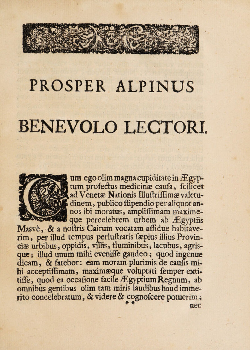 PROSPER ALPINUS BENEVOLO LECTORI. um ego olim magna cupiditate in iEgyp- tum profeftus medicinae caufa, fcilicet ad Venetae Nationis Illuftriffimae valetu¬ dinem , publico ftipendio per aliquot an¬ nos ibi moratus, ampli (limam maxime- que percelebrem urbem ab iEgyptiis Masv&, & a noftris Cairum vocatam affidue habitave¬ rim , per illud tempus perluftratis faepius illius Provin¬ ciae urbibus, oppidis, villis, fluminibus, lacubus, agris¬ que ; illud unum mihi evenifle gaudeo; quod ingenue dicam, & fatebor: eam moram plurimis de caufis mi¬ hi acceptiffimam» maximaeque voluptati femper exti- tifle, quod ea occafione facile vEgyptium Regnum, ab omnibus gentibus olim tam miris laudibus haud imme¬ rito concelebratum, & videre & cognofcere potuerim; nec * «