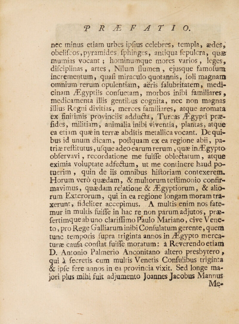 TRMFATIO. nec minus etiam urbes i piius celebres, templa, aedes, obelifcos,pyramides, fphinges, antiqua fepulcra, quae mumias vocant; hominumque mores varios, leges, difciplinas, artes, Nilum flumen , ejusque famoium incrementum, quali miraculo quotannis, toli magnam omnium rerum opulentiam, aeris falubritatem, medi¬ cinam iEgyptiis confuetam, morbos inibi familiares, medicamenta illis gentibus cognita, nec non magnas illius Regni divitias, merces familiares, atque aromata ex finitimis provinciis adducta, Tureas /Egypri prte- jfides, militiam, animalia inibi viventia, plantas, atque ea etiam quae in terrae abditis metallica vocant. Dequi- bus id unum dicam, pofiquam ex ea regione abii, pa¬ triae reftitutus, ufque adeo earum rerum, quae in/Egypto obfervavi, recordatione me fuiffe oblectatum, atque eximia voluptate adfedum, ut me continere haud po¬ tuerim , quin de iis omnibus hifioriam contexerem. Horum vero quaedam, & multorum teltimonio confir¬ mavimus, quaedam relatione & iEgyptiorum, & alio¬ rum Exterorum, qui in ea regione longam moram tra¬ xerunt, fideliter accepimus. A multis enim nos fate¬ mur in multis fuiffe in hac re non parum adjutos, prae- fertimqueabuno clariffimo Paulo Mariano, cive Vene¬ to , pro Rege Galliarum inibi Confulatum gerente, quem tunc temporis fupra triginta annos in iEgypto merca¬ turae caufa confiat fuiffe moratum: 1 Reverendo etiam D. Antonio Palmerio Aneonitano altero presbytero, qui k fecretis eum multis Venetis Confulibus triginta & ipfe fere annos in ea provincia vixit. Sed longe ma¬ jori plus mihi fuit adjumento Joannes Jacobus Mannus Me-
