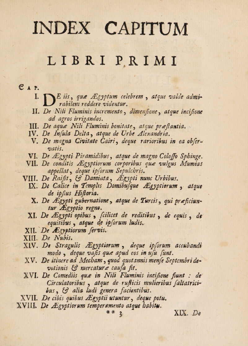 INDEX CAPITUM LIBRI PRIMI e a p. I. iis, qua ALgyptum celebrem , atque valde adrui» JL/ rabilem reddere videntur. II. De Nili Fluminis incremento 5 dimenfione5 atque incifione ad agros irrigandos. III. De aqua Nili Fluminis bonitate, pr reflantia. IV. De Infula Delta, Akxandria. V. Z)<? magna Civitate Cairi 5 rarioribus in ea obfer« vatis. VI. De JFgypti Piramidibus, «sfc magno Colcffo Sphinge. VII. De conditis Mgyptiorum corporibus qure vulgus Mumias appellat 5 ipforum Sepulcbris. VIII. Raifit^ & Damiata, JEgypti nunc Urbibus. IX. Calice in Templis Domibufque Aegyptiorum 3 A ipflus Hiftoria. X. D* ALgypti gubernatione y atque de Tureis 5 prreficiun- jEgyptio regno. XI. De ALgypti opibus * fcilicet de reditibus , , d$ equitibus , ip forum ludis. XII. \Df JFgyptiorum fervis. XIII. £>* iV#ta. XLV. Stragulis Aegyptiorum , ip forum accubandi modo , #/# funt. XV. D? itinere ad Mecham 3 £#0^ quotannis menfe Septembri de» votionis & mercaturre caufa fit. XVI. Comediis qure in Nili Fluminis ineifione fimt : di Circulatoribus 5 rufticis mulieribus JaltatricF hus 5 £5? £//£ ludi genera facientibus. XVII. Z)p cibis quibus AZgyptii utuntur 5 de que potu. XVIII. Z> Aegyptiorum temperamento atque habitu. ** ?: XIX,