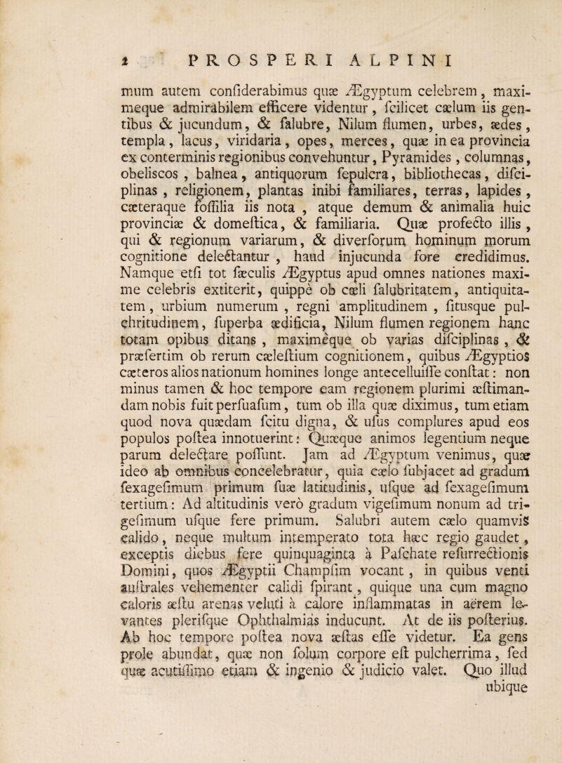mum autem confiderabimus quse AEgyptum celebrem, maxi- meque admirabilem efficere videntur , fcilicet caelum iis gen¬ tibus & jucundum, & falubre, Nilum flumen, urbes, aedes, templa, lacus, viridaria, opes, merces, quae in ea provincia ex conterminis regionibus convehuntur, Pyramides, columnas, obeliscos , balnea 5 antiquorum fepulcra, bibliothecas, difci- plinas , religionem, plantas inibi familiares, terras, lapides, cseteraque foflilia iis nota , atque demum & animalia huic provinciae & domeftica, & familiaria. Quae profeclo illis , qui & regionum variarum, & diverforum hominum morum cognitione deleniantur , haud injucunda fore credidimus. Namque etfi tot faeculis /Egyptus apud omnes nationes maxi¬ me celebris extiterit, quippe ob caeli falubritatem, antiquita¬ tem , urbium numerum , regni 'amplitudinem , fi tusque pul¬ chritudinem, fuperba oediflcia, Nilum flumen regionem hanc totam opibus ditans , maximcque ob varias difciplinas , & prsefertim ob rerum cseleflium cognitionem, quibus ^Egyptios exteros alios nationum homines longe antecelluiiTe conflat: non minus tamen & hoc tempore eam regionem plurimi aefliman- dam nobis fuit perfuafum, tum ob illa quse diximus, tum etiam quod nova quaedam fcitu digna, & ufus complures apud eos populos poflea innotuerint: Quaeque animos legendum neque parum deleftare pofTunt. Jam ad dEgyptum venimus, quoer ideo ab omnibus concelebratur, quia cado fubjacet ad gradunl fexagefimum primum fuse latitudinis, ufque ad fexagefimum tertium: Ad altitudinis vero gradum vigefimum nonum ad tri- gefimum ufque fere primum. Salubri autem cado quamvis calido, neque multum intemperato tota haec regio gaudet, exceptis diebus fere quinquaginta a Pafchate refurreclionis Domini, quos AEgyptii Champfim vocant, in quibus venti auflraies vehementer calidi fpirant, quique una cum magno caloris sejbu arenas velud a calore inflammatas in aerem le¬ vantes plerifque Ophthalmias inducunt. At de iis poflerius. Ab hoc tempore poflea nova seflas efle videtur. Ea gens prole abundat, quse non folum corpore efl pulcherrima, fed quas acutiffimo etiam & ingenio & judicio valet. Quo illud ubique