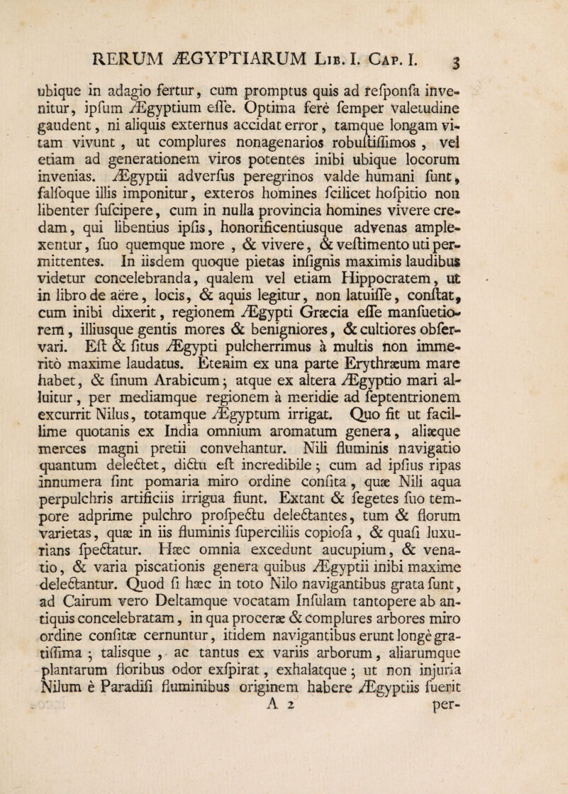 ubique in adagio fertur, cum promptus quis ad refponfa inve¬ nitur, ipfum AEgyptium efle. Optima fere femper valetudine gaudent, ni aliquis externus accidat error, tamque longam vi¬ tam vivunt , ut complures nonagenarios robuliifllmos , vel edam ad generationem viros potentes inibi ubique locorum invenias. AEgyptii adverfus peregrinos valde humani funt, falfoque illis imponitur, exteros homines fcilicet hofpitio non libenter fufcipere, cum in nulla provincia homines vivere cre¬ dam, qui libentius ipfis, honorificentiusque advenas ample¬ xentur , fuo quemque more , & vivere, & veflimento uti per¬ mittentes. In iisdem quoque pietas infignis maximis laudibus videtur concelebranda, qualem vel etiam Hippocratem, ut in libro de aere, locis, & aquis legitur, non latuilTe, conflat, cum inibi dixerit, regionem AEgypti Graecia efle manfuetio- rem, illiusque gentis mores & benigniores, & cultiores obfer- vari. Eft & fitus AEgypti pulcherrimus a multis non imme¬ rito maxime laudatus. Etenim ex una parte Erythraeum mare habet, & finum Arabicum; atque ex altera AEgyptio mari al¬ luitur , per mediamque regionem a meridie ad feptentrionem excurrit Nilus, totamque AEgyptum irrigat. Quo fit ut facil¬ lime quotanis ex India omnium aromatum genera, aliaeque merces magni pretii convehantur. Nili fluminis navigatio quantum deleftet, di£hi efi incredibile; cum ad ipfius ripas innumera fint pomaria miro ordine conuta, quae Nili aqua perpulchris artificiis irrigua fiunt. Extant & fegetes fuo tem¬ pore adprime pulchro proipe6tu deleftantes, tum & florum varietas, quae in iis fluminis fuperciliis copiofa , & quafi luxu¬ rians fpeSlatur. Haec omnia excedunt aucupium, & vena¬ tio, & varia piscationis genera quibus AEgyptii inibi maxime deleftantur. Quod fi haec in toto Nilo navigantibus grata funt, ad Cairum vero Deltamque vocatam Infulam tantopere ab an¬ tiquis concelebratam, in qua procerae & complures arbores miro ordine confitae cernuntur, itidem navigantibus erunt longe gra- tiflima • talisque , ac tantus ex variis arborum, aliarumque plantarum floribus odor exfpirat, exhalatque; ut non injuria Nilum e Paradifi fluminibus originem habere AEgyptiis fuerit A 2 per-