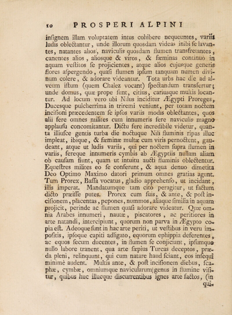infignem illam voluptatem intus cohibere nequeuntes, variis ludis obledlantur, unde illorum quosdam videas inibi fe lavan¬ tes, natantes alios, naviculis quosdam fiumen transfretantes, canentes alios , aliosque & viros, & faeminas continuo in aquam veflitos fe projicientes , atque alios cujusque generis flores afpergendo, quafi flumen ipfum tanquam numen divi¬ num colere, & adorare videantur. Tota urbs hac die ad al¬ veum illum (quem Chalez vocant) Ipeclandum transfertur; unde domus, quae prope funt, citius, cariusque multis locan¬ tur. Ad locum vero ubi Nilus inciditur /Egypti Proregesr Ducesque pulcherrima in triremi veniunt, per totam nodlem incifioni praecedentem fe ipfos variis modis oblediantes, quos alii fere omnes milites cum innumeris fere naviculis magna applaufu concomitantur. Didtu fere incredibile videtur, quan¬ ta illiufce gentis turba die nodluque Nili fluminis ripas illuc impleat, ibique, & faeminae multae cum viris pernodlent, gau¬ deant , atque ut ludis variis, qui per nodlem fupra flumen in variis, fereque innumeris cymbis ab /Egyptiis nullam aliam <ob caufam fiunt, quam ut intuitu audii fluminis obledlentur* Equeftres milites eo fe conferunt, & aqua denuo dimetita Deo Optimo Maximo datori primum omnes gratias agunt* Tum Prorex, Baffa vocatus, gladio apprehenfo, ut incidant, illis imperat. Mandatumque tam cito peragitur, ut fadlum didlo praeifie putes. Prorex cum fuis, & ante, &poflin- cifionem, placentas, pepones, nummos, aliaque fimilia in aquam projicit, perinde ac flumen quafi adorare videatur. Quae om¬ nia Arabes innumeri, nautae, piscatores , ac peritiores in arte natandi, intercipiunt, quorum non parva inAEgypto co¬ pia eft. Adeoque funt in hac arte periti, ut veftibus in veru im- pofitis, ipfoque capiti adligato, equorum ephippia deferentes * ac equos fecum ducentes, in flumen fe conjiciant, ipfumqu© nullo labore tranent, qua arte faepius Tureas deceptos, prae¬ da pleni, relinquunt, qui cum natare haud fciant, eos infequi minime audent. Multis ante, & poflincifionem diebus, fca- phse, cymbae, omnium que navicularum; genus in flumine vifi- tur, quibus huc illueque discuiTentibus ignes artefadlos, (iit
