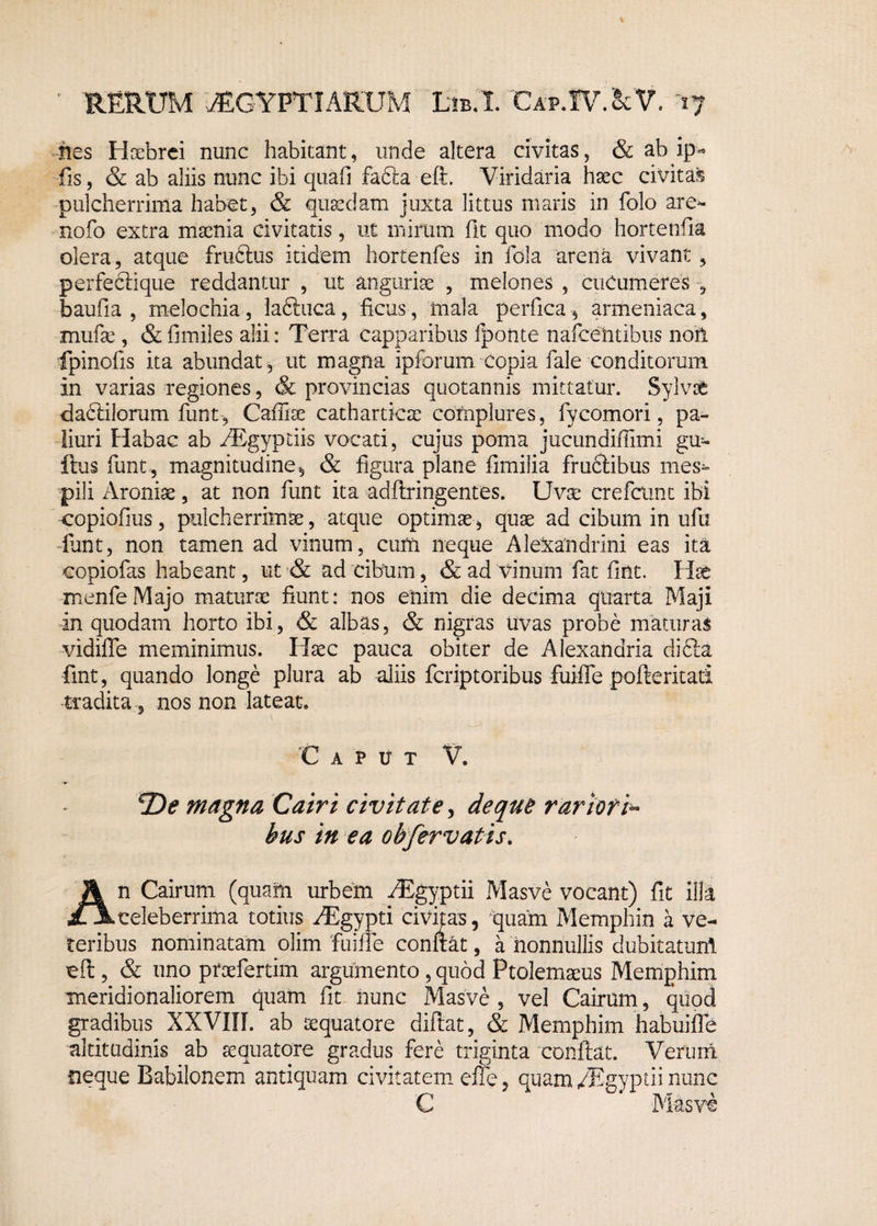 nes Hoebrci nunc habitant, unde altera civitas, & ab ip- fis, & ab aliis nunc ibi quafi fafta eft. Viridaria haec civitas pulcherrima habet, & quaedam juxta littus maris in folo are- nofo extra maenia civitatis, ut mirum fit quo modo hortenfla olera, atque frudtus itidem hortenfes in fola arena vivant , perfeclique reddantur , ut auguriae , melones , cucumeres baufia , melochia, laftuca, ficus, mala perfica, armeniaca, mufae, & fimiles alii: Terra capparibus fponte nafeeh tibiis noil fpinofis ita abundat, ut magna ipforum Copia fale conditorum in varias regiones, & provincias quotannis mittatur. Sylvsb daclilorum funt, Cafliae catharticae complures, fycomori, pa¬ liuri Habac ab kBgyptiis vocati, cujus poma jucundiffimi gu- ftus funt , magnitudine, & figura plane fimilia frudtibus mes¬ pili Aroniae, at non funt ita adftringentes. Uvae crefcunt ibi eopiofius, pulcherrimae, atque optimae, quae ad cibum in ufu funt, non tamen ad vinum, cum neque Alexandrini eas ita copiofas habeant, ut & ad cibum, & ad vinum fat fint. Hae menfeMajo maturae fiunt: nos enim die decima quarta Maji in quodam horto ibi, & albas, & nigras uvas probe maturas vidiffe meminimus. Haec pauca obiter de Alexandria di£la fint, quando longe plura ab aliis fcriptoribus fuiffe pofterkati tradita, nos non lateat. 'Caput V. De magna Cairi civitate, de que rariori^ bus in ea oh fervatis. An Cairum (quam urbem ./Egyptii Masve vocant) fit illa celeberrima totius -dEgypti civitas, quam Memphin a ve¬ teribus nominatam olim fuiffe conflat, a nonnullis dubitatum cft , & uno ptoefertim argumento , quod Ptolemaeus Memphim meridionaliorem quam fit hunc Masve , vel Cairum, quod gradibus XXVIII. ab aequatote diftat, & Memphim habuifle altitudinis ab aequatote gradus fere triginta conflat. Verum neque Babilonem antiquam civitatem effe, quam/Egyptii nunc C * Masve