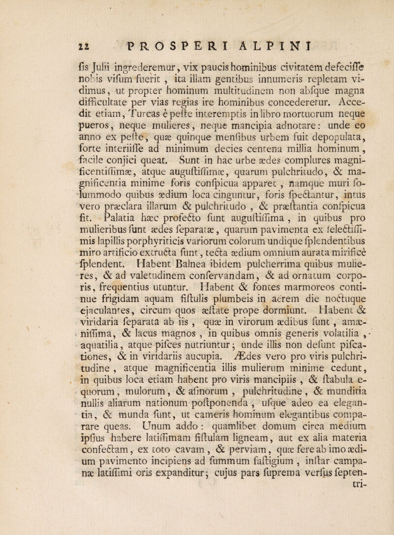 fis Julii ingrederemur, vix paucis hominibus civitatem defecifle nobis vifum fuerit , ita illam gentibus innumeris repletam vi¬ dimus , ut propter hominum multitudinem non abfque magna difficultate per vias regias ire hominibus concederetur. Acce¬ dit etiam, Tureas e pelle interemptis in libro mortuorum neque pueros, neque mulieres, neque mancipia adnotare: unde eo anno ex pefie, quae quinque menfibus urbem fuit depopulata, forte interiifie ad minimum decies centena millia hominum, facile conjici queat. Sunt in hac urbe aedes complures magni- ficentiffimae, atque augufliffimae, quarum pulchritudo, & ma¬ gnificentia minime foris conlpicua apparet , namque muri fo- riummodo quibus aedium loca cinguntur, foris fpeftantur, intus vero praeclara illarum & pulchritudo , & prsellantia conlpicua fit. Palatia haec profefto funt anguftiffima , in quibus pro mulieribus funt aedes leparatae, quarum pavimenta ex ieleftiffi- mis lapillis porphyriticis variorum colorum undique fplendentibus miro artificio excrubta funt, te6la sedium omnium aurata mirifice fplendent. Habent Balnea ibidem pulcherrima quibus mulie¬ res, & ad valetudinem confervandam, & ad ornatum corpo¬ ris, frequentius utuntur. Habent & fontes marmoreos conti¬ nue frigidam aquam fiflulis plumbeis in aerem die noftuque ejaculantes, circum quos aeliate prope dormiunt. Habent & viridaria feparata ab iis , quae in virorum aedibus funt , amae- nifiima, & lacus magnos , in quibus omnis generis volatilia , * aquatilia, atque pifces nutriuntur; unde illis non defunt pifca- tiones, & in viridariis aucupia. riEdes vero pro viris pulchri¬ tudine , atque magnificentia illis mulierum minime cedunt, in quibus loca etiam habent pro viris mancipiis , & ftabula e- quorum, mulorum, & afinorum , pulchritudine , & munditia nullis aliarum nationum poftponenda , ufque adeo ea elegan¬ tia, & munda funt, ut cameris hominum elegantibus compa¬ rare queas. Unum addo : quamlibet domum circa medium ipfius habere latiffimam fiftulam ligneam, aut ex alia materia confeftam, ex toto cavam , & perviam, quae fere ab imo aedi¬ um pavimento incipiens ad fummum faftigium , inftar campa- nae latiffimi oris expanditur; cujus pars fuprema verfusfepten- tri-