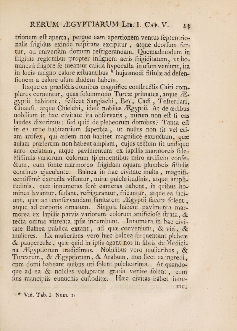 trionem efl aperta, perque eam apertionem ventus feptentrio- nalis frigidus exinde refpirans excipitur , atque deorfum fer¬ tur, ad univerfam domum refrigerandam. Quemadmodum in frigidis regionibus propter infignem aeris frigiditatem, ut ho¬ mines a frigore fe tueamur calida hypocafta inufum veniunt, ita in locis magno calore oeftuantibus * hujusmodi fiftulte ad defen- fionem a calore ufum ibidem habent. Itaque ex proedidlis domibus magnifice conflrudlis Cairi com¬ plures cernuntur, quas folummodo Tureae primates, atque AE-- gyptii habitant, fcilicet Sangiachi, Bei, Cadi, Tefterdari, ChiaufL atque Chielebi, ideft nobiles AEgyptii. At de aedibus nobilium in hac civitate ita obfervatis , mirum non efl fi eas laudes dixerimus: fed quid deplebeorum domibus? Tanta efl in ea urbe habitantium fuperbia , ut nullus non fit vel ed¬ am artifex, qui aedem non habitet magnifice extruftam, quae aulam praefertim non habeat amplam, cujus tedlum fit undique auro caelatum, atque pavimentum ex lapillis marmoreis fele- dlifiimis variorum colorum fplendentibus miro artificio confe- 6tum, cum fonte marmoreo frigidam aquam plumbeis fifiulis continuo ejaculante. Balnea in hac civitate multa , magnifi- centifiime extrudla vifuntur , mirae pulchritudinis, atque ampli¬ tudinis , quoe innumeras fere cameras habent, in quibus ho¬ mines lavantur, fudant, refrigerantur, fricantur, atque ea faci¬ unt, quae ad confervandam fanitatem AEgyptii facere folent , atque ad corporis ornatum. Singula habent pavimenta mar¬ morea ex lapillis parvis variorum colorum artificiofe Itrata, & tedta omnia vitreata ipfis incumbunt. Innumera in hac civi¬ tate Balnea publica extant , ad quae conveniunt, & viri, & mulieres. Ex mulieribus vero haec balnea frequentant plebese & pauperculae, quoe quid in ipfis agant nos in libris de Medici¬ na AEgyptiorum tradidimus. Nobilibus vero mulieribus , & Turearum, & AEgyptiorum, & Arabum , non licet ea ingredi, cnm domi habeant quibus uti folent pulcherrima. At quando¬ que ad ea & nobiles voluptatis gratia venire folent , cum fuis mancipiis eunuchis cuftoditoe. Hxc civitas babet in‘nu-- me- * Vid. Tab. i. Num. u