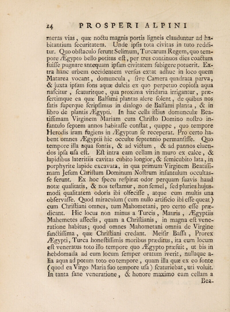 meras vias, quae nodtu magnis portis ligneis clauduntur ad ha-»' bitantium fecuritatem. Unde ipfis tota civitas in tuto reddi¬ tur. Quo obllaculo ferunt Selimum, Turearum Regem3 quo tem¬ pore /Egypto bello potitus efl, per tres continuos dies coadlum fuiffe pugnare antequam ipfam civitatem fubigere potuerit. Ex¬ tra hanc urbem occidentem verfus extat adhuc in loco quem Matarea vocant, domuncula , Uve Camera quadrata parva? & juxta ipfam fons aquae dulcis ex quo perpetuo copiofa aqua nafeitur , fcaturitque, qua proxima viridaria irrigantur, prse- fertimque ea quae Balfami plantas alere folent 5 de quibus nos fatis fuperque fcripfimus in dialogo de Balfami planta , & in libro de plantis /Egypti. In hac cella iflius domunculae Bea- tiffimam Virginem Mariam cum Chriflo Domino noflro in¬ fantulo feptem annos habitaffe conflat, quippe , quo tempore Herodis iram fugiens in ^Egyptun fe receperat. Pro certo ha¬ bent omnes yEgyptii hic occulte feptennio permanfiffe. Quo tempore illa aqua fontis, & ad vidlum , & ad pannos eluen¬ dos ipfa ufa efl. Efl intra eam cellam in muro ex calce , & lapidibus lateritiis cavitas cubito longior, & femicubito lata, in porphyrite lapide excavata, in qua primunrVirginem Beatiffi- mam Jefum Chriflum Dominum Nollrum infantulum occultas- fe ferunt. Ex hoc fpecu refpirat odor perquam fuavis haud notse qualitatis, & nos te flamur, .nonfemel, fed pluries hujus¬ modi qualitatem odoris ibi olfeciffe , atque cum multis una obfervafTe. Quod miraculum (cum nullo artificio ibi effe queat) cum Chrifliani omnes, tum Mahometani, pro certo effe prae¬ dicant. Hic locus non minus a Tureis, Mauris , AEgyptiis Mahem-etes affeclis, quam a Chriflianis, in magna efl vene¬ ratione habitus ; quod omnes Mahometani omnia de Virgine fandliffima , quae Chrilliani credant. Meifir Baffa , Prorex /Rgypti, Turea honefliffimis moribus praeditus, ita eum locum ell veneratus toto illo tempore quo /Egypto praefuit, ut bis in hebdomada ad eum locum femper oratum iverit, nullaque a- lia aqua ad potum toto eo tempore , quam illa quae ex eo fonte (quod ea Virgo Maria fuo tempore ufa ) fcaturiebat, uti voluit» In tanta fane veneratione, & honore maximo eam cellam a Bea-