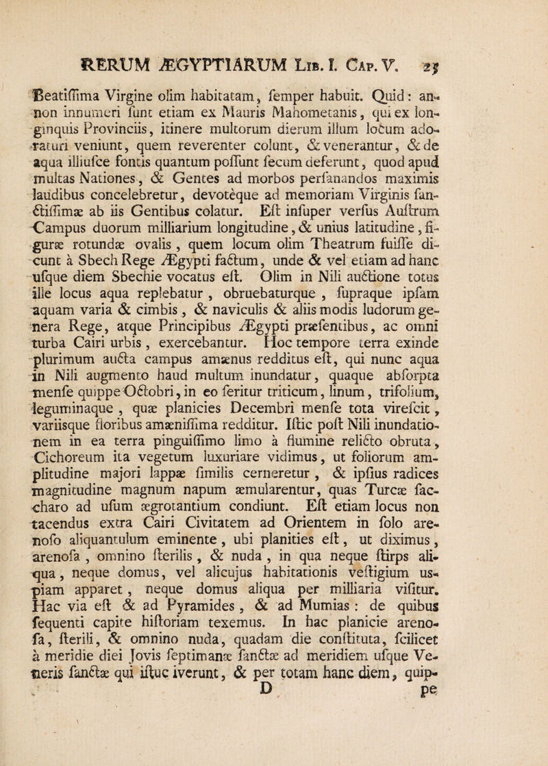 Beatiffima Virgine olim habitatam, femper habuit. Quid: am* non innumeri funt etiam ex Mauris Mahometanis, qui ex lon¬ ginquis Provinciis , itinere multorum dierum illum loCum ado¬ raturi veniunt, quem reverenter colunt, & venerantur, &de aqua iliiulce fontis quantum poliunt fecum deferunt, quod apud multas Nationes, & Gentes ad morbos perianandos maximis laudibus concelebretur, devoteque ad memoriam Virginis fan- ftifiimse ab iis Gentibus colatur. Eft infuper verfus Auftrum Campus duorum milliarium longitudine, & unius latitudine, fi- gurse rotundae ovalis , quem locum olim Theatrum fuiffe di¬ cunt a Sbech Rege fEgypti facium, unde vel etiam ad hanc ufque diem Sbechie vocatus eft. Olim in Nili audlione totus ille locus aqua replebatur , obruebaturque , fupraque ipfam aquam varia & cimbis, & naviculis & aliis modis ludorum ge¬ nera Rege, atque Principibus iEgypti prsefendbus, ac omni turba Cairi urbis, exercebantur. Hoc tempore terra exinde plurimum au6la campus amsenus redditus eft, qui nunc aqua in Nili augmento haud multum inundatur, quaque abforpta menfe quippe Odlobri,in eo feritur triticum, linum, trifolium* 'leguminaque , quae planicies Decembri menfe tota virefcit, variisque floribus amaenifilma redditur. Iftic poft Nili inundatio¬ nem in ea terra pinguifiimo limo a flumine relidlo obruta, Cichoreum ita vegetum luxuriare vidimus, ut foliorum am¬ plitudine majori lappae flmilis cerneretur , & ipfius radices magnitudine magnum napum aemularentur, quas Tureae fac- charo ad ufum aegrotantium condiunt. Eft etiam locus non tacendus extra Cairi Civitatem ad Orientem in folo are- nofo aliquantulum eminente, ubi planities eft, ut diximus, arenofa , omnino fterilis, & nuda , in qua neque ftirps ali¬ qua , neque domus, vel alicuius habitationis veftigium us¬ piam apparet, neque domus aliqua per milliaria vifitur. Hac via eft & ad Pyramides , & ad Mumias : de quibus fequenti capite hiftoriam texemus. In hac planicie areno¬ fa, fterili, & omnino nuda, quadam die conftituta, fcilicet h meridie diei Jovis feptimanae fanftoe ad meridiem ufque Ve¬ neris fandtae qui iftuc iverunt, & per totam hanc diem* quip- y - D pe