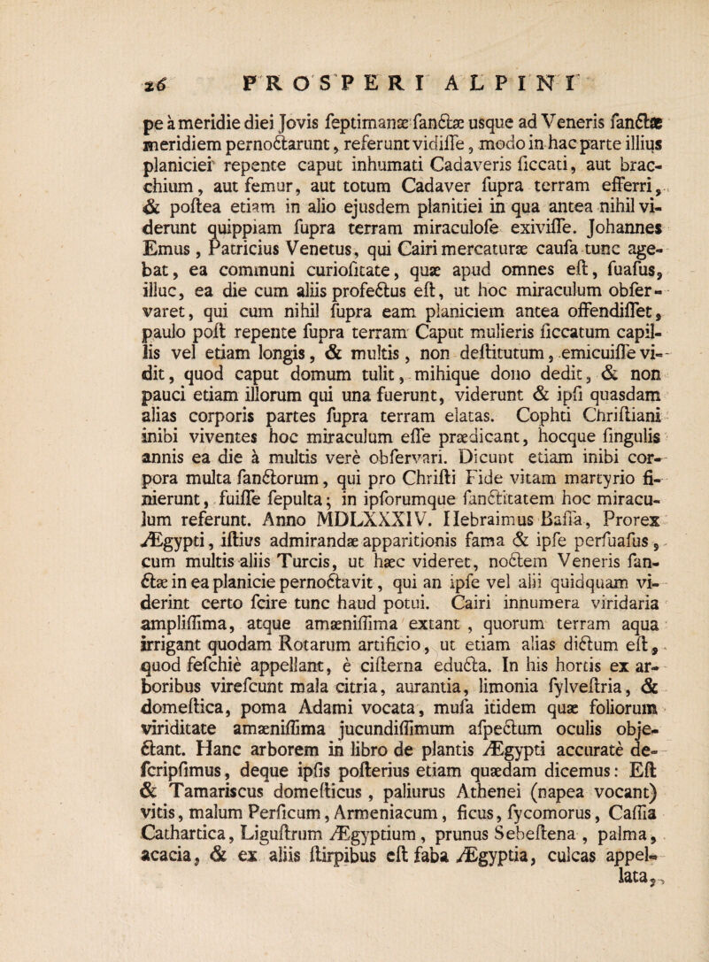 pe a meridie diei Jovis feptimanse fandte usque ad Veneris fandte meridiem pernoftarunt , referunt vidifle, modo in hac parte illius planiciei' repente caput inhumati Cadaveris ficcati, aut brac- chium, aut femur, aut totum Cadaver fupra terram efferri, , & poftea etiam in alio ejusdem planitiei in qua antea nihil vi¬ derunt quippiam fupra terram miraculofe exiviffe. Johannes Emus, Patricius Venetus, qui Cairi mercaturae caufa tunc age¬ bat, ea communi curiofitate, quae apud omnes eft, fuafus, illuc, ea die cum aliis profedtus eft, ut hoc miraculum obfer- varet, qui cum nihil fupra eam planiciem antea offendiffet, paulo poft repente fupra terram Caput mulieris iiccatum capil¬ lis vel etiam longis, & multis, non deftitutum, emicuiffevi¬ dit, quod caput domum tulit, mihique dono dedit, & non pauci etiam illorum qui una fuerunt, viderunt & ipfi quasdam alias corporis partes fupra terram elatas. Cophti Chriftiani inibi viventes hoc miraculum effe praedicant, hocque fingulis annis ea die a multis vere obfervari. Dicunt etiam inibi cor-- pora multa fandiorum, qui pro Chrifti Fide vitam martyrio fi¬ nierunt , fuiffe fepulta; in ipforumque fanftitatem hoc miracu¬ lum referunt. Anno MDLXXXIV. Ilebraimus Baffa, Prorex yEgypd, iftius admirandae apparitionis fama & ipfe perfuafus, cum multis aliis Tureis, ut haec videret, nodtem Veneris fan- ftae in ea planicie pernoftavit, qui an ipfe vel aiii quidquam vi¬ derint certo fcire tunc haud potui. Cairi innumera viridaria amplifiima, atque amaenifiima extant , quorum terram aqua irrigant quodam Rotarum artificio, ut edam alias diftum eft , * quod fefehie appellant, e cifterna edufta. In his hortis ex ar¬ boribus virefeunt mala citria, aurantia, limonia fylveftria , & domeftica, poma Adami vocata , mufa itidem quae foliorum viriditate amaenifiima jucundifiimum afpedlum oculis obje- ftant. Hanc arborem in libro de plantis yEgypti accurate de- fcripfimus, deque ipfis pofterius etiam quaedam dicemus: Eft & Tamariscus domefticus, paliurus Athenei (napea vocant) vitis, malum Perficam, Armeniacum, ficus, fycomorus, Cafiia Catharrica, Liguftrum /Egyptium, prunus Sebeftena , palma, acacia, & ex aliis ftirpibus eft faba ^gyptia, culcas appeU lata 5. <5