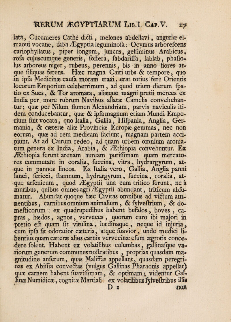 lata, Cucumeres Cathe difti, melones abdellavi, anguriae el- maoui vocatae, faba ./Egyptia leguminofa: Ocymus arborefcens cariophyllatus , piper longum, juncus, gelfiminus Arabicus* rofa cujuscumque generis, foffera, fabdariffa, lablab, phallo- lus arboreus niger, rubeus, perennis, bis in anno flores ar¬ gue filiquas ferens. Haec magna Cairi urbs & tempore, quo in ipfa Medicinae caufa moram traxi, erat totius fere Orientis locorum Emporium celeberrimum, ad quod trium dierum fpa- tio ex Sues, & Tor aromata, aliaeque magni pretii merces ex India per mare rubrum Navibus allatae Camelis conveheban¬ tur; quae per Nilum flumen Alexandriam, parvis naviculis iti¬ dem conducebantur, quae & ipfa magnum etiam Mundi Empo¬ rium fuit vocata, quo Italia, Gallia, Hifpania, Anglia, Ger¬ mania , & caeterae aliae Provinciae Europae gemmas, nec non eorum, quae ad rem medicam faciunt, magnam partem acci¬ piunt. At ad Cairum redeo, ad quam urbem omnium aroma¬ tum genera ex India, Arabia, & ^Ethiopia convehuntur. Ex /Ethiopia ferunt arenam auream puriflimam quam mercato¬ res commutant in coralia, fuecina, vitra, hydrargyrum, at¬ que in pannos lineos. Ex Italia vero, Gallia, Anglia panni lanei, fericei, ftamnum, hydrargyrum, fuccina, coralia, at¬ que arfenicum , quod ^Egyptii una cum tritico ferunt, ne a muribus, quibus omnes agri riEgyptii abundant, triticum abfu- matur. Abundat quoque haec Civitas omnibus ad viftum atti¬ nentibus, carnibus omnium animalium , & fylveftrium , & do- mefticorum : ex quadrupedibus habent bufalos , boves ^ca¬ pras , haedos, agnos, verveces, quorum caro ibi majori in pretio eft quam fit vitulina, haedinaque , neque id injuria, cum ipfa fit odoratior caeteris, atque fuavior, unde medici li¬ bentius quam caeterae alius carnis vervecinae efum aegrotis conce¬ dere folent. Habent ex volatilibus columbas, gallinafqtie va¬ riorum generum communesrnoftratibus , proprias quasdam ma¬ gnitudine anferum, quas Maliffas appellant, quasdam peregri¬ nas ex Abiffia conve&as (vulgus Gallinas Pharaonis appellat) qii3e carnem habent fuaviffimam, & optimam; videntur Gal¬ linae Numidicae, cognitae Martiali: ex volatilibus fylveflribus illis D z non