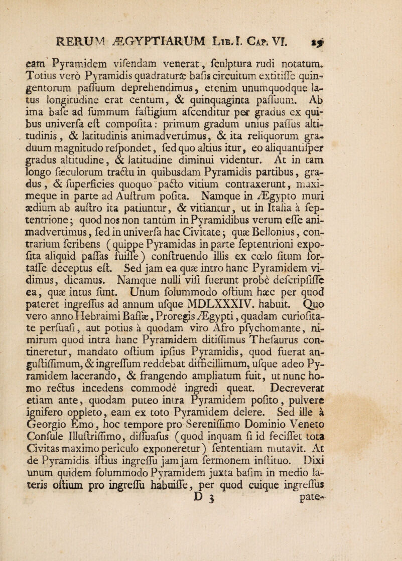 eam Pyramidem vifendam venerat, fculptura rudi notatum. Totius vero Pyramidis quadratura bafis circuitum extitiffe quin¬ gentorum paffuum deprehendimus, etenim unumquodque la¬ tus longitudine erat centum, & quinquaginta paffuum. Ab ima bafe ad fummum fafiigium afcenditur per gradus ex qui¬ bus univerfa efl compotita: primum gradum unius paflus alti¬ tudinis , & latitudinis animadvertimus, & ita reliquorum gra¬ duum magnitudo refpondet, fed quo altius itur, eo aliquantilper gradus altitudine, & latitudine diminui videntur. At in tam longo fseculorum tractu in quibusdam Pyramidis partibus, gra¬ dus, & fuperficies quoquo pafto vitium contraxerunt, maxi- meque in parte ad A ultrum pofita. Namque in AEgypto muri te dium ab auftro ita patiuntur, & vitiantur, ut in Italia a fep- tentrione; quod nos non tantum in Pyramidibus verum efle ani¬ madvertimus , fed in univerfa hac Civitate; quse Bellonius, con¬ trarium fcribens ( quippe Pyramidas in parte feptentrioni expo- fita aliquid paffas fuilTe) conftruendo illis ex coelo litum for- talfe deceptus elt. Sed jam ea quse intro hanc Pyramidem vi¬ dimus, dicamus. Namque nulli vili fuerunt probe defcripfiffe ea, quse intus funt. Unum folummodo oftium hsec per quod pateret ingreffus ad annum ufque MDLXXXIV. habuit. Quo vero anno Hebraimi Baffae, Proregis iEgypti, quadam curiofita- te perfuafi, aut potius a quodam viro Afro pfychomante, ni¬ mirum quod intra hanc Pyramidem ditilfimus Thefaurus con¬ tineretur, mandato ollium iplius Pyramidis, quod fuerat an- guffiffimum, & ingreffum reddebat difficillimum, ufque adeo Py¬ ramidem lacerando, & frangendo ampliatum fuit, ut nunc ho¬ mo reftus incedens commode ingredi queat. Decreverat etiam ante, quodam puteo intra Pyramidem polito, pulvere ignifero oppleto, eam ex toto Pyramidem delere. Sed ille a Georgio Emo, hoc tempore pro Sereniffimo Dominio Veneto Confule Illuftriffimo, diffuafus (quod inquam fi id feciffet tota Civitas maximo periculo exponeretur) fententiam mutavit. At de Pyramidis illius ingrelTu jam jam fermonem inftituo. Dixi unum quidem folummodo Pyramidem juxta bafim in medio la¬ teris oftium pro ingrelTu habuiffe, per quod cuique ingreffus