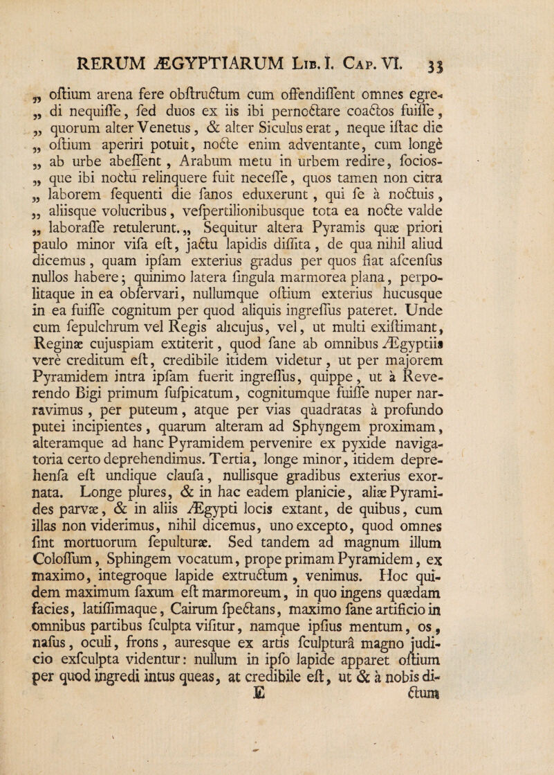 j, oftium arena fere obftruQum cum offendiflent omnes egre< „ di nequifle, fed duos ex iis ibi perno£lare coaftos fuifle, 3, quorum alter Venetus, & alter Siculus erat, neque iftac die „ oftium aperiri potuit, nobte enim adventante, cum longe „ ab urbe abeflfent , Arabum metu in urbem redire, (ocios- „ que ibi notlu relinquere fuit necefle, quos tamen non citra 3, laborem fequenti die fanos eduxerunt , qui fe a noftuis, 5, aliisque volucribus, vefpertilionibusque tota ea no6ie valde „ laborafle retulerunt.,, Sequitur altera Pyramis quae priori paulo minor vifa eft, ja6tu lapidis diflita, de qua nihil aliud dicemus, quam ipfam exterius gradus per quos fiat afcenfus nullos habere; quinimo latera fingula marmorea plana, perpo- litaque in ea obfervari, nullumque oftium exterius hucusque in ea fuifle cognitum per quod aliquis ingrefius pateret. Unde cum fepulchrum vel Regis ahcujus, vel, ut multi exiftimant, Reginae cujuspiam extiterit, quod fane ab omnibus AEgyptiis vere creditum eft, credibile itidem videtur, ut per majorem Pyramidem intra ipfam fuerit ingrefius, quippe, ut a Reve¬ rendo Bigi primum fufpicatum, cognitumque fuifle nuper nar¬ ravimus , per puteum, atque per vias quadratas a profundo putei incipientes, quarum alteram ad Sphyngem proximam, alteramque ad hanc Pyramidem pervenire ex pyxide naviga- toria certo deprehendimus. Tertia, longe minor, itidem depre- henfa eft undique claufa, nullisque gradibus exterius exor¬ nata. Longe plures, & in hac eadem planicie, aliae Pyrami¬ des parvae, & in aliis AEgypti locis extant, de quibus, cum illas non viderimus, nihil dicemus, uno excepto, quod omnes fmt mortuorum fepulturae. Sed tandem ad magnum illum Ccloflum, Sphingem vocatum, prope primam Pyramidem, ex maximo, integroque lapide extru£lum, venimus. Hoc qui¬ dem maximum faxum eft marmoreum, in quo ingens quaedam facies, latifllmaque, Cairum fpeftans, maximo fane artificio in omnibus partibus fculpta vifitur, namque ipfius mentum, os 9 nafus, oculi, frons, auresque ex artis fculptura magno judi¬ cio exfculpta videntur: nullum in ipfo lapide apparet oftium per quod ingredi intus queas, at credibile eft, ut & a nobis di- E £tum