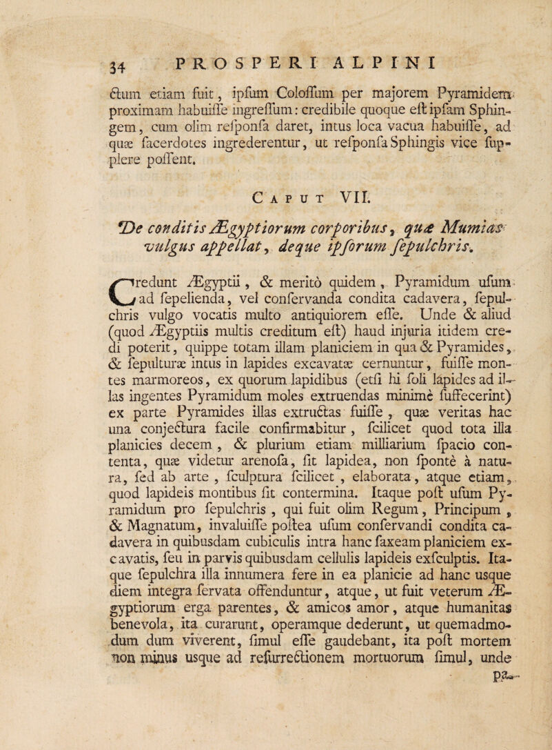 34 dum etiam fuit, ipfum Colefium per majorem Pyramidem proximam habuiffe ingrefliim: credibile quoque eftipfam Sphin- gem, cum olim refponfa daret, intus loca vacua habuiffe, ad quae facerdotes ingrederentur, ut refponfa Sphingis vice fup- plere poffent. Caput VI Ii *De conditis JEgyptiorum corporibus, qu& Mumias vulgus appellat, de que zpforum fepulchris. Credunt aEgyptii, & merito quidem , Pyramidum ufum ad fepelienda, vel confervanda condita cadavera, fepul¬ chris vulgo vocatis multo antiquiorem effe. Unde & aliud (quod ^Egyptiis multis creditum eft) haud injuria itidem cre¬ di poterit, quippe totam illam planiciem in qua & Pyramides, & fepultune intus in lapides excavatos cernuntur , fuiffe mon¬ tes marmoreos, ex quorum lapidibus (etfi hi foli lapides ad il¬ las ingentes Pyramidum moles extmendas minime fuffecerint) ex parte Pyramides illas extru&as fuiffe , quas veritas hac una conjeftura facile confirmabitur , fcilicet quod tota illa planicies decem , & plurium etiam miliiarium fpacio con¬ tenta, quae videtur arenofa, fit lapidea, non fponte a natu¬ ra, fed ab arte , fculptura fcilicet , elaborata , atque etiam, quod lapideis montibus fit contermina. Itaque poft ufum Py¬ ramidum pro fepulchris , qui fuit olim Regum, Principum , & Magnatum, invaluiffe poffea ufum confervandi condita ca¬ davera in quibusdam cubiculis intra hanc faxeam planiciem ex- c avatis, feu in parvis quibusdam cellulis lapideis exfculptis. Ita¬ que fepulchra illa innumera fere in ea planicie ad hanc usque diem integra fervata offenduntur, atque, ut fuit veterum /E- gyptiorum erga parentes, & amicos amor, atque humanitas benevola, ita curarunt, operamque dederunt, ut quemadmo¬ dum dum viverent, fimul effe gaudebant, ita poft mortem non minus usque ad refurreftionem mortuorum fimul, unde