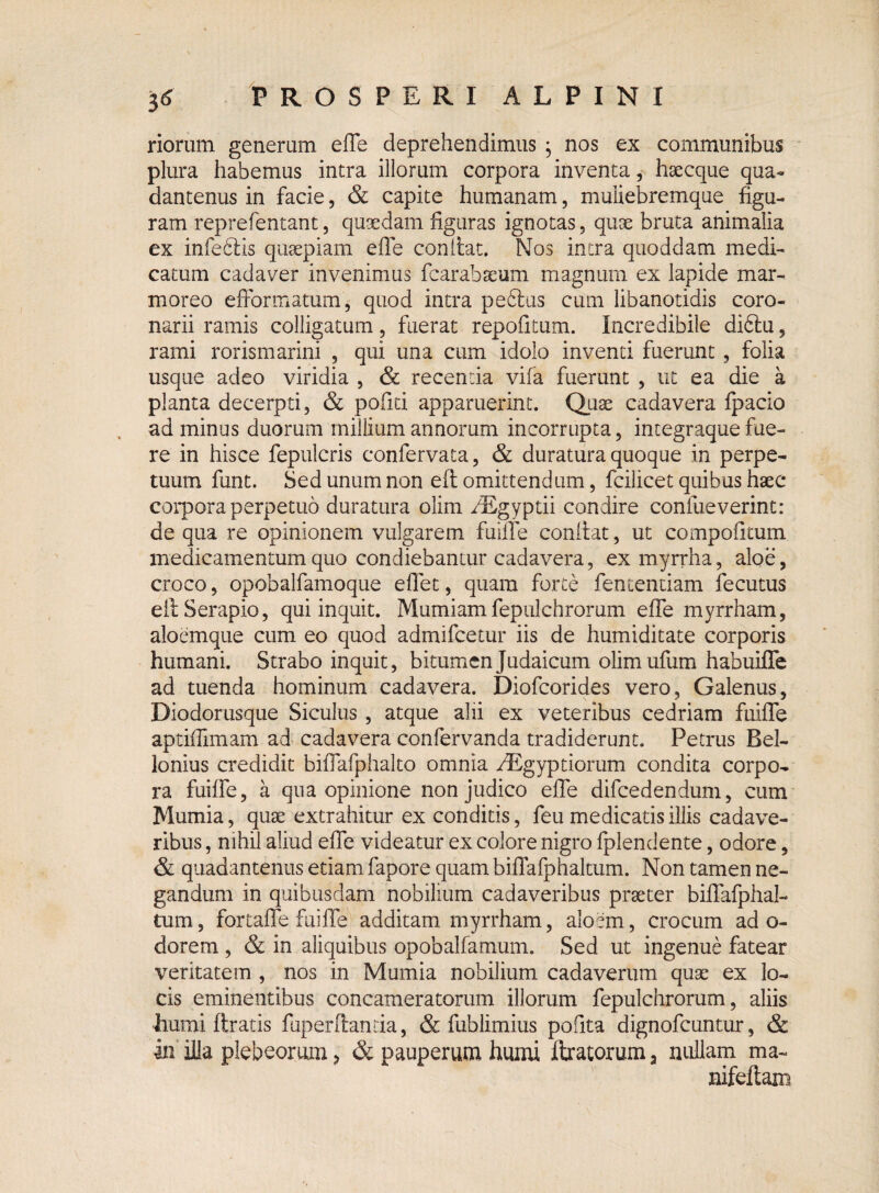 riorum generum effe deprehendimus ; nos ex communibus plura habemus intra illorum corpora inventa, haecque qua- dantenus in facie, & capite humanam, muliebremque figu¬ ram reprefentant, quaedam figuras ignotas, quae bruta animalia ex infeblis quaepiam effe confiat. Nos intra quoddam medi¬ catum cadaver invenimus fcarabaeum magnum ex lapide mar¬ moreo efibrmatum, quod intra pectus cum libanotidis coro¬ narii ramis colligatum, fuerat repofitum. Incredibile difitu, rami rorismarini , qui una cum idolo inventi fuerunt , folia usque adeo viridia , & recentia vifa fuerunt , ut ea die a planta decerpti, & pofiti apparuerint. Quae cadavera fpacio ad minus duorum millium annorum incorrupta, integraque fue¬ re in hisce fepulcris confervata, & duratura quoque in perpe¬ tuum funt. Sed unum non efi omittendum, fcilicet quibus haec corpora perpetuo duratura olim ^Egyptii condire confueverint: de qua re opinionem vulgarem fuiffe conitat, ut compotitum medicamentum quo condiebantur cadavera, ex myrrha, aloe, croco, opobalfamoque effet, quam forte fententiam fecutus efi; Serapio, qui inquit. Mumiamfepulchrorum effe myrrham, aloemque cum eo quod admifcetur iis de humiditate corporis humani. Strabo inquit, bitumen Judaicum olimufum habuiffe ad tuenda hominum cadavera. Diofcorides vero, Galenus, Diodorusque Siculus , atque alii ex veteribus cedriam fuiffe aptiflimam ad cadavera confervanda tradiderunt. Petrus Rel- lonius credidit biffafphalto omnia AEgyptiorum condita corpo¬ ra fuiffe, a qna opinione non judico effe difcedendum, cum Mumia, quae extrahitur ex conditis, feu medicatis illis cadave¬ ribus , nihil aliud effe videatur ex colore nigro fplendente, odore, & quadantenus etiam fapore quam biffafphaltum. Non tamen ne¬ gandum in quibusdam nobilium cadaveribus praeter biffafphal¬ tum, fortaffe fuiffe additam myrrham, aioem, crocum ad o- dorem , & in aliquibus opobalfamum. Sed ut ingenue fatear veritatem , nos in Mumia nobilium cadaverum quae ex lo¬ cis eminentibus concameratorum illorum fepulchrorum, aliis ■humi ftratis fuperffanria, & fublimius pofita dignofcuntur, & in illa plebeorum, & pauperum humi liratorum a nullam ma~ nifeffam
