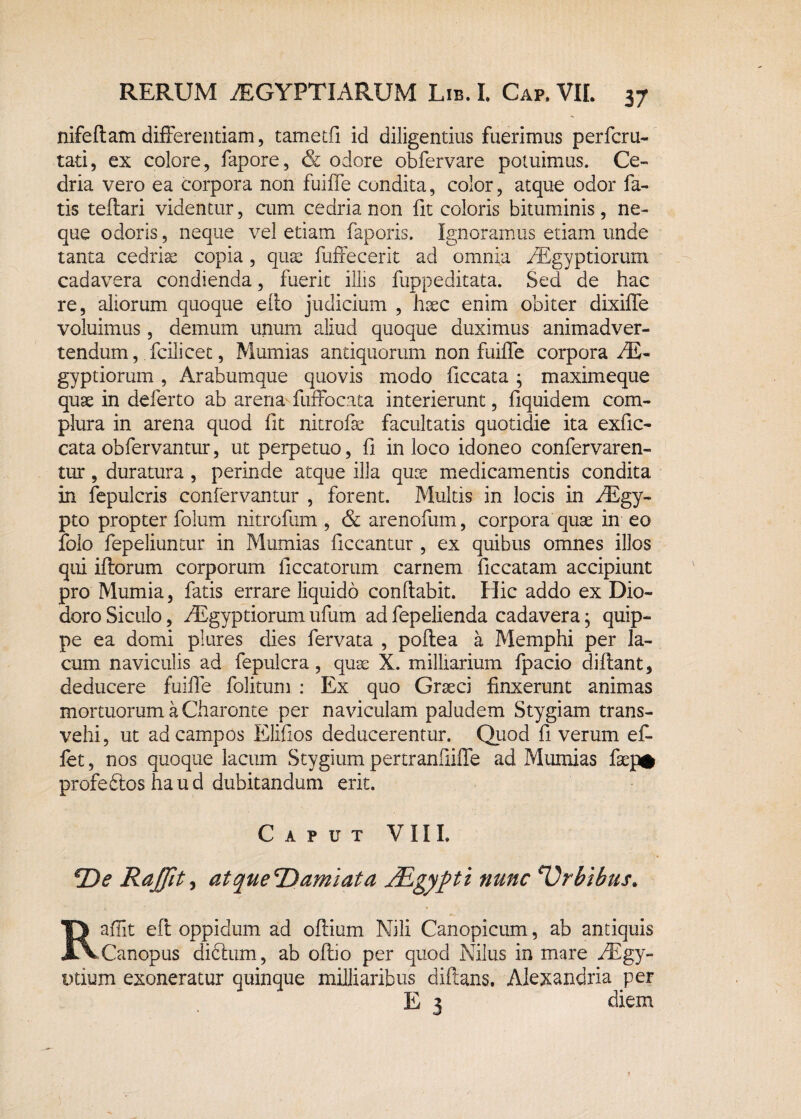 nifeflamdifferentiam, tametfi id diligentius fuerimus perfcru- tati, ex colore, fapore, & odore obfervare potuimus. Ce¬ dria vero ea corpora non fuiffe condita, color, atque odor fa¬ tis teflari videntur, cum cedria non fit coloris bituminis, ne¬ que odoris, neque vel etiam faporis. Ignoramus etiam unde tanta cedria copia , quae fuffecerit ad omnia AEgyptiorum cadavera condienda, fuerit illis fuppeditata. Sed de hac re, aliorum quoque efio judicium , haec enim obiter dixiffe voluimus, demum unum aliud quoque duximus animadver¬ tendum , fcili cec, Mumias antiquorum non fuiffe corpora AE- gyptiorum , Arabumque quovis modo ficcata ; maximeque quae in deferto ab arena fuffocata interierunt, fiquidem com¬ plura in arena quod fit nitrofae facultatis quotidie ita exfic- cata obfervantur, ut perpetuo, fi in loco idoneo confervaren- tur, duratura , perinde atque illa quae medicamentis condita in fepulcris confervantur , forent. Multis in locis in AEgy- pto propter folum nitrofum , & arenofum, corpora quae in eo folo fepeliuntur in Mumias ficcantur , ex quibus omnes illos qui iftorum corporum liccatorum carnem ficcatam accipiunt pro Mumia, fatis errare liquido conflabit. Hic addo ex Dio¬ doro Siculo, AEgyptiorum ufum ad fepelienda cadavera; quip¬ pe ea domi plures dies fervata , poflea a Memphi per la¬ cum naviculis ad fepulcra , quae X. milliarium fpacio diflant, deducere fuiffe folitum: Ex quo Graeci finxerunt animas mortuorum a Charonte per naviculam paludem Stygiam trans¬ vehi, ut ad campos Elifios deducerentur. Quod fi verum ef¬ fiet , nos quoque lacum Stygium pertranfiiffe ad Mumias faep* profeftos haud dubitandum erit. Caput VIII. *De Rajfit, atque^Damlata JEgypti nunc Orbibus. Raffit eft oppidum ad oflium Nili Canopicum, ab antiquis Canopus difiium, ab ofbo per quod Nilus in mare AEgy- Dtium exoneratur quinque milliaribus diftans. Alexandria per E 3 diem