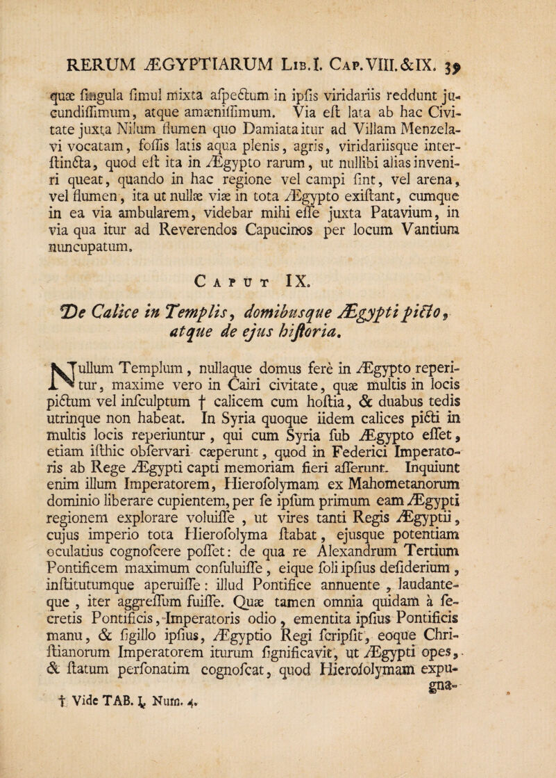quse lingula fimul mixta afpeftum in ipfis viridariis reddunt ju- cundiflimum, atque amsenif fimum. Via eft lata ab hac Civi¬ tate juxta Nilum flumen quo Damiataitur ad Villam Menzela- vi vocatam, foflis latis aqua plenis, agris, viridariisque inter- ftin&a, quod eft ita in AEgypto rarum, ut nullibi alias inveni¬ ri queat, quando in hac regione vel campi fint, vel arena, vel flumen , ita ut nullas viae in tota AEgypto exiftant, cumque in ea via ambularem, videbar mihi eiTe juxta Patavium, in via qua itur ad Reverendos Capucinos per locum Vantium nuncupatum. Caput IX» *De Calice in Templis, domibus que Mgypti pitlof atque de ejus hiftoria. Nullum Templum , nullaque domus fere in AEgypto repen¬ tur , maxime vero in Cairi civitate, quae multis in locis pidtum vel infculptum f calicem cum hoftia, & duabus tedis utrinque non habeat. In Syria quoque iidem calices pifti in multis locis reperiuntur, qui cum Syria fub AEgypto effet, etiam ifthic obfervari caeperunt, quod in Federici Imperato¬ ris ab Rege AEgypti capti memoriam fieri afferunt. Inquiunt enim illum Imperatorem, Hierofolymam ex Mahom et anorum dominio liberare cupientem, per fe iplum primum eam AEgypti regionem explorare voluifie , ut vires tanti Regis AEgyptii 9 cujus imperio tota Uierofolyma ftabat, ejusque potentiam oculatius cognofcere poflet: de qua re Alexandrum Tertium Pontificem maximum confuluifle , eique foli ipfius defiderium , inftitutumque aperuifle: illud Pontifice annuente , laudante- que , iter aggreifum fuiffe. Quae tamen omnia quidam a fe- cretis Pontificis, Imperatoris odio, ementita ipfius Pontificis manu, & figillo ipfius, AEgyptio Regi fcripfit, eoque Chri- ftianorum Imperatorem iturum fignificavit, ut AEgypti opes,- & ftatum perfonatim cognofcat, quod Hierofolymam expu¬ gna» t Vide TAB. ^ Nuru. 4»