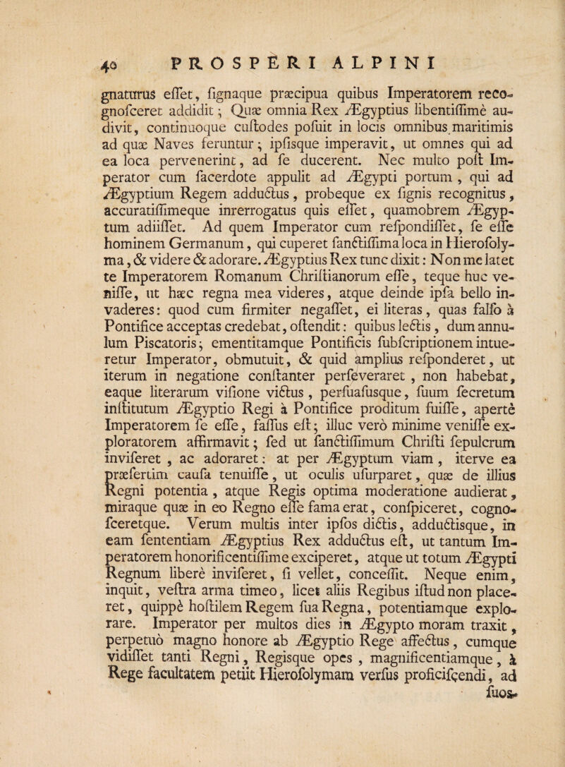 gnaturas effiet, fignaque praecipua quibus Imperatorem reco- gnofceret addidit; Quae omnia Rex iEgyptius libentiffiime au¬ divit, continuoque cuftodes pofuit in locis omnibus maritimis ad quae Naves feruntur; ipfisque imperavit, ut omnes qui ad ea loca pervenerint, ad fe ducerent. Nec multo polt Im¬ perator cum facerdote appulit ad /Egypti portum , qui ad ^Egyptium Regem addudlus, probeque ex lignis recognitus, accuratiffimeque inrerrogatus quis effiet, quamobrem rEgyp- tum adiiffet. Ad quem Imperator cum refpondiffet, fe effie hominem Germanum, qui cuperet fanfHffiimaloca in Hierofbly- ma, & videre & adorare. /Egyptius Rex tunc dixit: Non me latet te Imperatorem Romanum Chrifiianorum effe, teque huc ve- niffe, ut haec regna mea videres, atque deinde ipfa bello in¬ vaderes : quod cum firmiter negaffet, ei literas, quas fallo h Pontifice acceptas credebat, offendit: quibus leftis, dum annu- lum Piscatoris; ementitamque Pontificis fubfcriptionemintue¬ retur Imperator, obmutuit, & quid amplius refponderet, ut iterum in negatione conftanter perfd ver aret , non habebat, eaque literarum vifione viftus, perfuafusque, fuum fecretum inftitutum iEgyptio Regi a Pontifice proditum fuifTe, aperte Imperatorem fe effe, faffus efl; illuc vero minime veniffe ex¬ ploratorem affirmavit; fed ut fancHflimum Chrifli fepulcrum inviferet , ac adoraret: at per yEgyptum viam , iterve ea prsefertim caufa tenuiffe, ut oculis ufurparet, quae de illius Regni potentia , atque Regis optima moderatione audierat, miraque quae in eo Regno effe fama erat, confpiceret, cogno- fceretque. Verum multis inter ipfos di&is, addu&isque, in eam fententiam iEgyptius Rex adduftus eft, ut tantum Im¬ peratorem honorificentiffime exciperet, atque ut totum /Egypti Regnum libere inviferet, fi vellet, conceffit. Neque enim, inquit, veftra arma timeo, licei aliis Regibus iflud non place¬ ret, quipp£ hoflilem Regem fua Regna, potentiamque explo¬ rare. Imperator per multos dies in ifcgypto moram traxit, perpetuo magno honore ab iEgyptio Rege affe6lus, cumque vidiffet tanti Regni, Regisque opes , magnificentiamque, £ Rege facultatem petiit Hierofolymam verfus proficifqendi, ad fuo&*
