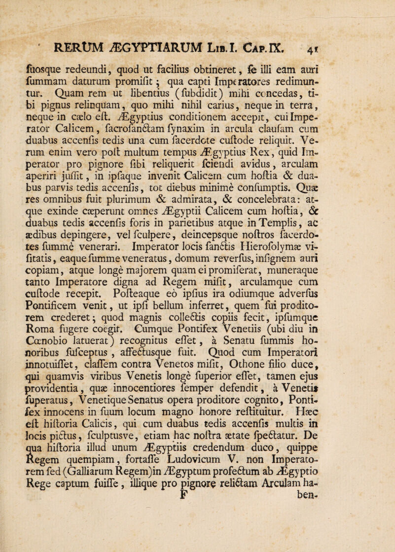 4* fuosque redeundi, quod ut facilius obtineret, fe illi eam auri fummam daturum promifit; qua capti Imperatores redimun¬ tur. Quam rem ut libentius (fubdidit) mihi concedas, ti¬ bi pignus relinquam, quo mihi nihil carius, neque in terra, neque in caelo eft. riEgyptius conditionem accepit, cui Impe¬ rator Calicem, facrofanftam fynaxim in arcula claufam cum duabus accenfis tedis una cum facerdcte cuftode reliquit. Ve¬ rum enim vero poft multum tempus riEgyptius Rex, quid Im¬ perator pro pignore fibi reliquerit fciendi avidus, arculam aperiri juiTit, in ipfaque invenit Calicem cum hoftia & dua¬ bus parvis tedis accenfis, tot diebus minime confumptis. Quae res omnibus fuit plurimum & admirata, & concelebrata: at¬ que exinde cseperunt omnes iEgyptii Calicem cum hoftia, & duabus tedis accenfis foris in parietibus atque in Templis, ac sedibus depingere, velfculpere, deineepsque noftros facerdo- tes fumme venerari. Imperator locis fanftis Hierofolymae vi- fitatis, eaque fumme veneratus, domum reverfus, infignem auri copiam, atque longe majorem quam eipromiferat, muneraque tanto Imperatore digna ad Regem mifit, arculamque cum cuftode recepit. Pofteaque eo ipfius ira odiumque adverfus Pontificem venit, ut ipfi bellum inferret, quem firi prodito¬ rem crederet; quod magnis colle6iis copiis fecit, ipfumque Roma fugere coegit. Cumque Pontifex Veneriis (ubi diu in Ccenobio latuerat) recognitus eflet, a Senatu fummis ho¬ noribus fufceptus , affe&usque fuit. Quod cum Imperatori innotuiflet, claflem contra Venetos mifit, Othone filio duce, qui quamvis viribus Venetis longe fuperior eflet, tamen ejus providentia, quas innocentiores femper defendit, a Venetis fuperatus, Venetique Senatus opera proditore cognito, Ponti¬ fex innocens in fuum locum magno honore reftituitur. Haec eft hiftoria Calicis, qui cum duabus tedis accenfis multis in locis pidlus, fculptusve, etiam hac noltra aetate fpe&atur. De Sua hiftoria illud unum ^Egyptiis credendum duco, quippe legem quempiam, fortafle Ludovicum V. non Imperato¬ rem fed (Galliarum Regem)in iEgyptum profeftum ab riEgyptio Rege captum fuifle, iliique pro pignore reliftam Arculam ha- F bea-