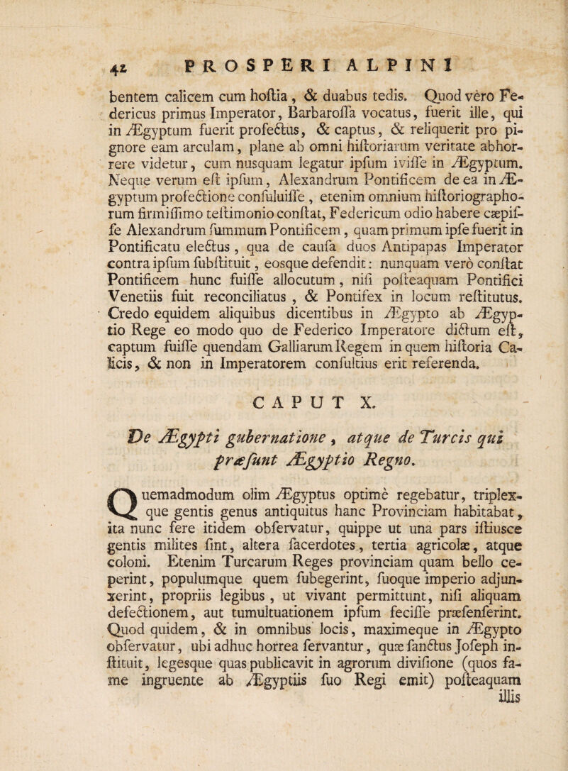 ■ ' ■ '-'ii-. ' x 4i PROSPERI ALPINI bentem calicem cum hoftia , & duabus tedis. Quod vero Fe- dericus primus Imperator, Barbarofla vocatus, fuerit ille, qui in iEgyptum fuerit profeftus, & captus, & reliquerit pro pi- gnore eam arculam, plane ab omni hiftoriarum veritate abhor¬ rere videtur, cum nusquam legatur ipfum iviffe in /Egyptum. Neque verum eft ipfum, Alexandrum Pontificem de ea in-fE** gyptum profeftione confuluifle , etenim omnium hiftoriographo- rum firmifiimo teilimonio conflat, Federicum odio habere csepif- fe Alexandrum fummum Pontificem, quam primum ipfe fuerit in Pontificatu ele61us , qua de caufa. duos Antipapas Imperator contra ipfum fubilituit, eosque defendit: nunquam vero conflat Pontificem hunc fuifle allocutum, nifi pofleaquam Pontifici Venedis fuit reconciliatus , & Pontifex in locum reflitutus. Credo equidem aliquibus dicentibus in fEgypto ab /Egyp- tio Rege eo modo quo de Federico Imperatore di61um eft, captum fuifle quendam Galliarum Regem in quem hifloria Ca¬ licis , & non in Imperatorem confultius erit referenda. CAPUT X. De J&gypti gubernatione 3 atque de Tureis qui frtefunt JEgyfitio Regno. Quemadmodum olim fRgyptus optime regebatur, triplex¬ que gentis genus antiquitus hanc Provinciam habitabat * ita nunc fere itidem obfervatur, quippe ut una pars ifliusce gentis milites fint, altera facerdotes, tertia agricolae, atque coloni. Etenim Turearum Reges provinciam quam bello ce¬ perint, populumque quem fubegerint, fuoque imperio adjun¬ xerint, propriis legibus, ut vivant permittunt, nifi aliquam defeftionem, aut tumultuationem ipfum feeifle praefenferint. Quod quidem, & in omnibus locis, maxime que in /Bgypto obfervatur, ubi adhuc horrea fervantur, quae fari61us Jofeph in- ilituit, legesque quas publicavit in agrorum divifione (quos fa¬ me ingruente ab /Egyptiis fuo Regi emit) pofleaquam illis