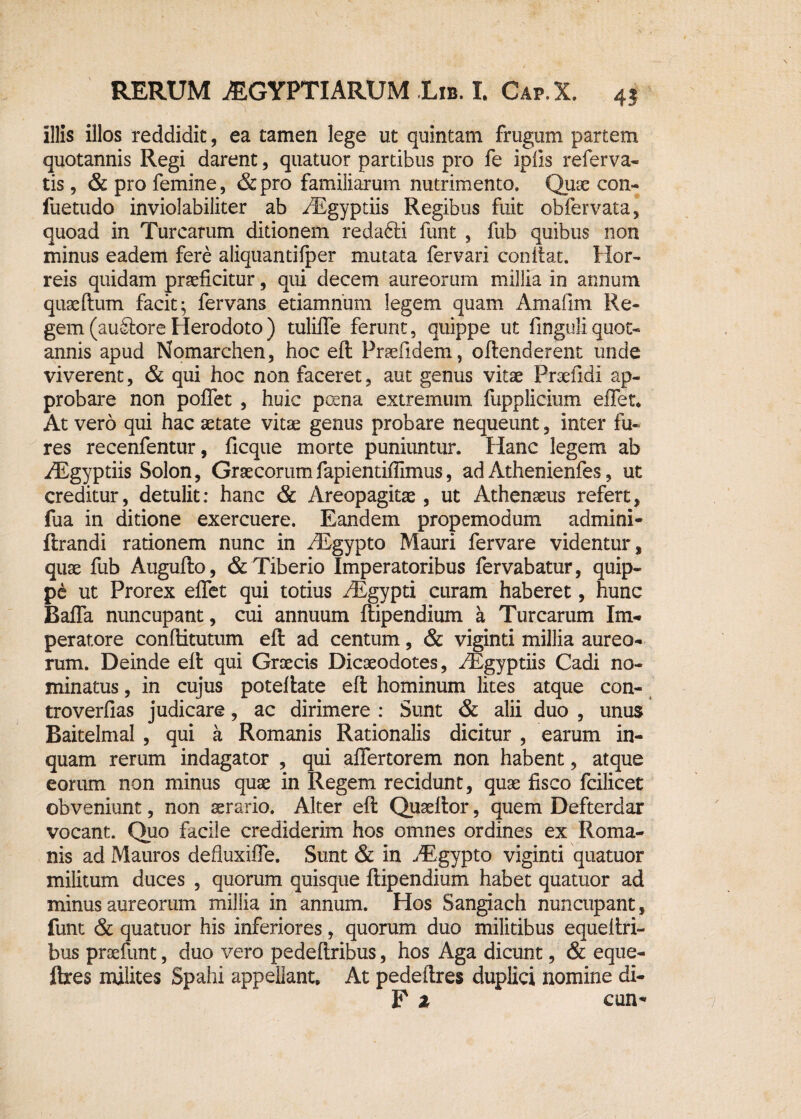 illis illos reddidit, ea tamen lege ut quintam frugum partem quotannis Regi darent, quatuor partibus pro fe ipils referva- tis, & pro femine, &pro familiarum nutrimento» Quae con- fuetudo inviolabiliter ab /Egyptiis Regibus fuit obfervata, quoad in Turearum ditionem redafiri funt , fub quibus non minus eadem fere aliquantifper mutata fervari coniiat. Hor¬ reis quidam praeficitur, qui decem aureorum millia in annum quaeftum facit; fervans etiamnum legem quam Amafim Re¬ gem (auitoreHerodoto) tulifle ferunt, quippe ut finguiiquot¬ annis apud Nomarchen, hoc eft Praefidem, oftenderent unde viverent, & qui hoc non faceret, aut genus vitae Praefidi ap¬ probare non poflet , huic poena extremum fupplicium effer. At vero qui hac aetate vitae genus probare nequeunt, inter fu¬ res recenfentur, ficque morte puniuntur. Hanc legem ab /Egyptiis Solon, Graecorumfapientiffimus, ad Athenienfes, ut creditur, detulit: hanc & Areopagitae, ut Athenaeus refert, fua in ditione exercuere. Eandem propemodum admini- ftrandi rationem nunc in /Egypto Mauri fervare videntur, quae fub Augufto, & Tiberio Imperatoribus fervabatur, quip¬ pe ut Prorex effet qui totius riEgypti curam haberet, hunc Baffa nuncupant, cui annuum ftipendium a Turearum Im¬ peratore conftitutum eft ad centum, & viginti millia aureo¬ rum. Deinde eft qui Graecis Dicaeodotes, Higyptiis Cadi no¬ minatus , in cujus poteftate eft hominum lites atque con- troverfias judicare, ac dirimere : Sunt & alii duo , unus Baitelmai , qui a Romanis Rationalis dicitur , earum in¬ quam rerum indagator , qui affertorem non habent, atque eorum non minus quae in Regem recidunt, quae fisco fcilicet obveniunt, non aerario. Alter eft Quaeftor, quem Defterdar vocant. Quo facile crediderim hos omnes ordines ex Roma¬ nis ad Mauros defluxifle. Sunt & in yEgypto viginti quatuor militum duces , quorum quisque ftipendium habet quatuor ad minus aureorum millia in annum. Hos Sangiach nuncupant, funt & quatuor his inferiores, quorum duo militibus equeftri- bus praefunt, duo vero pedeftribus, hos Aga dicunt, & eque- ftres milites Spahi appellant. At pedeftres duplici nomine di- F z cun-