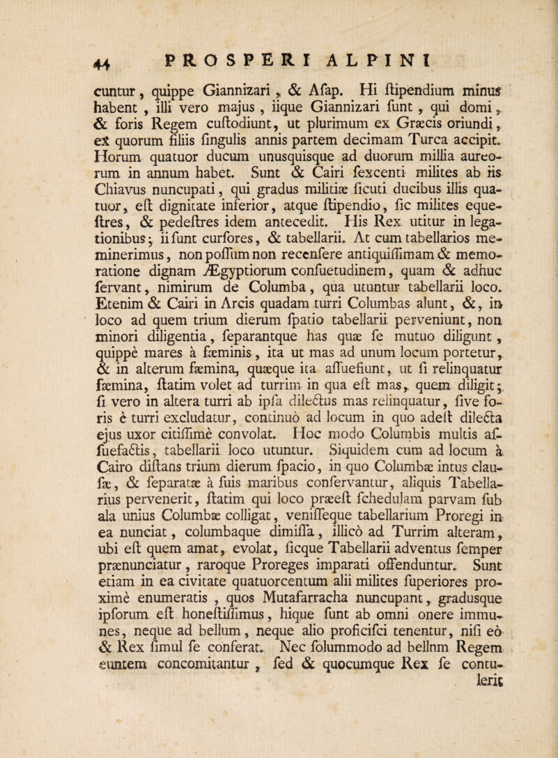 cuntur, quippe Giannizari , & Afap. Hi ftipendium minus habent , illi vero majus , iique Giannizari funt , qui domi * & foris Regem cuflodiunt, ut plurimum ex Graecis oriundi, eX quorum filiis fingulis annis partem decimam Turea accipit* Horum qua tuor ducum unusquisque ad duorum millia aureo¬ rum in annum habet. Sunt & Cairi fexcenti milites ab fis Chiavus nuncupati, qui gradus militiae ficuti ducibus illis qua- tuor, eft dignitate inferior, atque ftipendio, fic milites eque- ftres, & pedeftres idem antecedit. His Rex utitur in lega¬ tionibus , ii funt curfores, & tabellarii. At cum tabellarios me¬ minerimus, nonpoffumnon reccnfere antiquifiimam & memo- ratione dignam AEgyptiorum confuetudinem, quam & adhuc fervant, nimirum de Columba, qua utuntur tabellarii loco. Etenim & Cairi in Arcis quadam turri Columbas alunt, &, in loco ad quem trium dierum fpatio tabellarii perveniunt, non minori diligentia, feparantque has quae fe mutuo diligunt, quippe mares a fieminis, ita ut mas ad unum locum portetur, & in alterum fsemina, quaeque ita affuefiunt, ut fi relinquatur fsemina, ftatim volet ad turrim in qua efl masr quem diligit; fi vero in altera turri ab ipfa diledhis mas relinquatur, five fo¬ ris e turri excludatur, continuo ad locum in quo adeft diledta ejus uxor citiilime convolat. Hoc modo Columbis multis af- fuefadlis, tabellarii loco utuntur. Siquidem cura ad locum a Cairo dillans trium dierum fpacio, in quo Columbae intus clau- fae, & feparatae a fuis maribus confervantur, aliquis Tabella¬ rius pervenerit, ftatim qui loco praeeft fehedulam parvam fub ala unius Columbae colligat, veniffeque tabellarium Proregi in ea nunciat, columbaque dimiffa, illico ad Turrim alteram, ubi eft quem amat, evolat, ficque Tabellarii adventus femper prsenunciatur, raroque Proreges imparati offenduntur. Sunt etiam in ea civitate quatuorcentum alii milites fuperiores pro¬ xime enumeratis , quos Mutafarracha nuncupant, gradusque ipforum eft honeftiifimus, hique funt ab omni onere immu- nes, neque ad bellum, neque alio proficifci tenentur, nifi eo & Rex fimul fe conferat*. Nec folummodo ad belJnm Regem euntem concomitantur , fed & quocumque Rex fe contu-