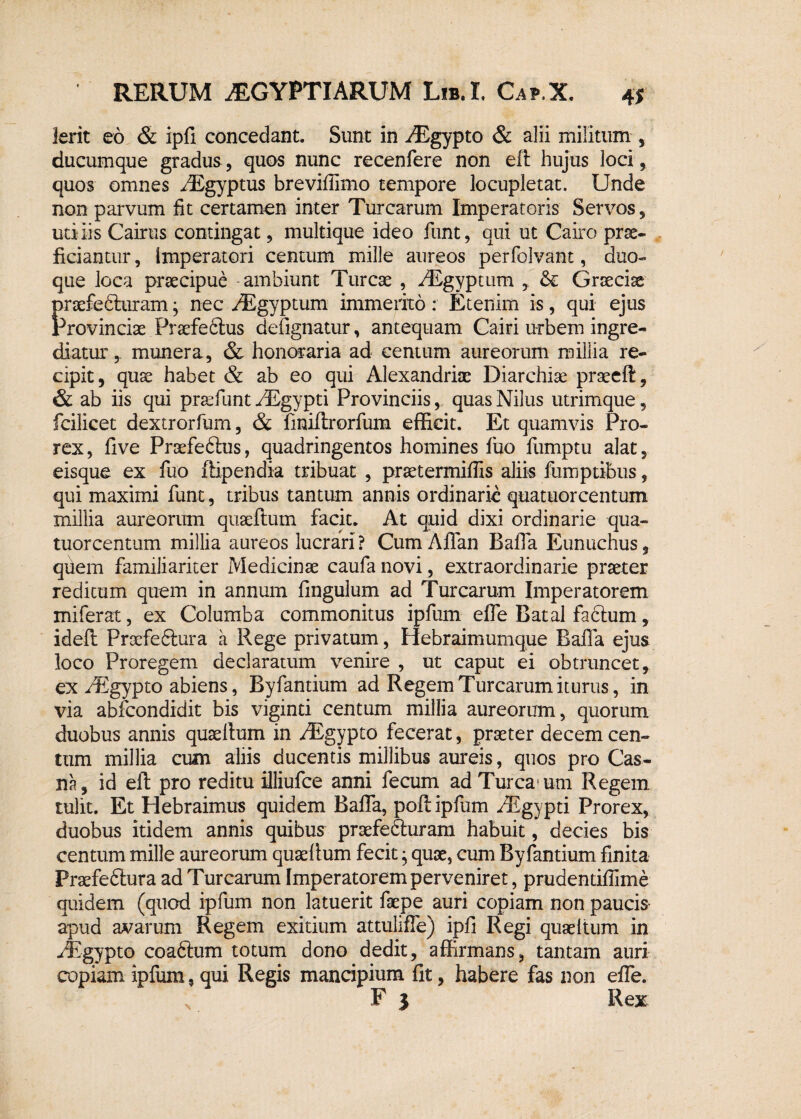 4 $ Ierit eo & ipfi concedant. Sunt in iEgypto & alii militum , ducumque gradus, quos nunc recenfere non eft hujus loci, quos omnes /Egyptus breviflimo tempore locupletat. Unde non parvum fit certamen inter Turearum Imperatoris Servos, uti iis Cairus contingat, multique ideo funt, qui ut Cairo prae¬ ficiantur , imperatori centum mille aureos perfolvant, duo- que loca praecipue -ambiunt Tureae , iEgyptum , Graeciae Praefedturam; nec riEgyptum immerito: Etenim is, qui ejus 'rovinciae Praefeftus defignatur, antequam Cairi urbem ingre¬ diatur , munera, & honoraria ad centum aureorum millia re¬ cipit, quae habet & ab eo qui Alexandriae Diarchise praeeft, & ab iis qui praefunt /Egypti Provinciis, quas Nilus utrimque, fcilicet dextrorfum, & finiftrorfum efficit. Et quamvis Pro- rex, five Praefedtus, quadringentos homines liio fumptu alat, eisque ex fuo ftipendia tribuat , praetermiffis aliis fumptibus, qui maximi funt, tribus tantum annis ordinarie quatuorcentum millia aureorum quaeftum facit. At quid dixi ordinarie qua- tuorcentum millia aureos lucrari? Cum Affan Bafia Eunuchus, quem familiariter Medicinae caufa novi, extraordinarie praeter reditum quem in annum fingulum ad Turearum Imperatorem miferat, ex Columba commonitus ipfum elfe Batal facium, ideft Proefeftura a Rege privatum, Hebraimumque Bafia ejus loco Proregem declaratum venire , ut caput ei obtruncet, ex /Egypto abiens, Byfantium ad Regem Turearum iturus, in via abfeondidit bis viginti centum millia aureorum, quorum duobus annis quaeltum in fEgypto fecerat, praeter decem cen¬ tum millia cum aliis ducentis millibus aureis, quos pro Cas- na, id eft pro reditu illiufce anni fecum ad Turea! um Regem tulit. Et Hebraimus quidem Bafia, poft ipfum riEgypti Prorex, duobus itidem annis quibus praefefturam habuit, decies bis centum mille aureorum quaefium fecit; quae, cum Byfantium finita Praefeftura ad Turearum Imperatorem perveniret, prudentifiime quidem (quod ipfum non latuerit faepe auri copiam non paucis apud avarum Regem exitium attulifle) ipfi Regi quaeltum in yfegypto coaftum totum dono dedit, affirmans, tantam auri copiam ipfum, qui Regis mancipium fit, habere fas non efie. F 5 Rex