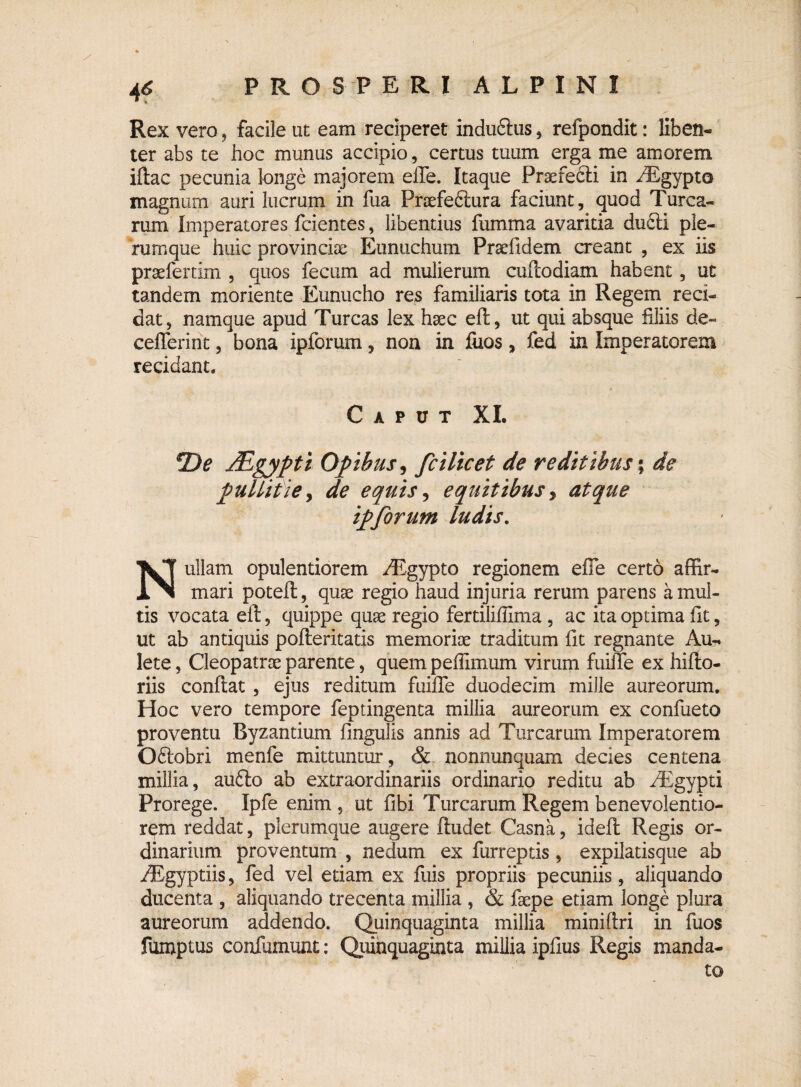 Rex vero, facile ut eam reciperet induftus , refpondit: liben- ter abs te hoc munus accipio, certus tuum erga me amorem iftac pecunia longe majorem efle. Itaque Praerecli in /Egypto magnum auri lucrum in fua Praefefiura faciunt, quod Turea¬ rum Imperatores fcientes, libentius fumma avaritia du6ti ple¬ rumque huic provinciae Eunuchum Praelldem creant , ex iis praeferam , quos fecum ad mulierum cufcodiam habent, ut tandem moriente Eunucho res familiaris tota in Regem red¬ dat, namque apud Tureas lex haec eft, ut qui absque filiis de» cefferint, bona ipforum, non in fuos, fed in Imperatorem recidant. Caput XI. *De JEgypti Opibus, fcilicet de reditibus; de pullitie, de equis, equitibus, atque ipforum ludis. Nullam opulentiorem EEgypto regionem efie certo affir¬ mari poteft, quae regio haud injuria rerum parens a mul¬ tis vocata eft, quippe quae regio fertiliffima , ac ita optima fit, ut ab antiquis pofteritatis memoriae traditum fit regnante Au¬ lete , Cleopatrae parente, quem peffimum virum fuiffe ex hifto- riis confiat , ejus reditum fuifle duodecim mille aureorum. Hoc vero tempore feptingenta millia aureorum ex confueto proventu Byzantium fingulis annis ad Turearum Imperatorem Oftobri menfe mittuntur, & nonnunquam decies centena millia, au£to ab extraordinariis ordinario reditu ab EEgypti Prorege. Ipfe enim , ut fibi Turearum Regem benevolentio¬ rem reddat, plerumque augere ftudet Casna, id eft Regis or¬ dinarium proventum , nedum ex furreptis, expilatisque ab ^gyptiis, fed vel etiam ex fuis propriis pecuniis, aliquando ducenta , aliquando trecenta millia , & faepe etiam longe plura aureorum addendo. Quinquaginta millia miniftri in fuos fumptus confumunt: Quinquaginta millia ipfius Regis manda¬ to