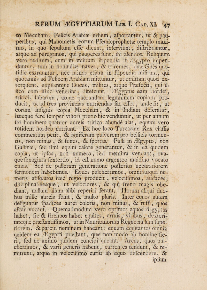 £0 Meccham, Felicis Arabiae urbem, afportantur, ut & pau¬ peribus , qui Mahometis eorum Pfeudoprophetse templo maxi¬ mo, in quo fepukum efte dicunt, inferviunt, diftribuantur, atque ad peregrinos, qui pauperes fimt, ibi alendos. Reliquum vero reditum, cum in militum ftipendia in AEgypro. impen¬ duntur , tum in nonnullas naves, & triremes, quas Giies quo¬ tidie eximuntur , nec minus etiam in ftipendia militum, qui quotannis ad Felicem Arabiam mittuntur, ut omittam quod ex¬ torquent, expilantque Duces, milites, atque Prsefedii, qui il- lico cum iftuc venerint, ditefcunt. AEgyptus eam hordei, tritici, fabarum , atque quorundam leguminum copiam pro¬ ducit , ut ad tres provincias nutriendas fat eflet, unde fit, ut eorum infignis copia Meccham, & in Indiam deferatur, haecque fere femper viliori pretio hic venduntur,. ut per annum ibi hominem quatitor aureis tritico abunde alas, equum vero totidem hordeo nutriunt. Ex hoc loco Turearum Rex claffis commeatum petit, & igniferum pulverem pro bellicis tormen¬ tis , non minus , & funes, & fportas. Pulli in AEgypto, non Gallinae, fed fimi equini calore generantur, & in ea quidem copia, ut ipfos, non numero, fed menfura vendant, ova¬ que fexaginta fextertio , id eft numo argenteo maidino vocato emas. Sed de pullorum generatione pofterius accuratiorem fermonem habebimus. Equos pulcherrimos , omnibusque nu¬ meris abfolutos haec regio producit , veJociftimos, audaces, difcipiinabilesque , ut velociores , & qui freno magis obe- dianc, nullum alium alibi reperiri ferant. Horum aliqui duo¬ bus mille aureis ftant, & multo pluris. Inter equos autem deliguntur fpadices aurei coloris, non minus, & ruffi, quos afear vocant. Quemadmodum vero optimos equos AEgyptus habet, fic & ftrenuos habet equites, armis, viribus, dexteri¬ tateque praeftandffimos, ut in Mauritaiiorum Regno nullum fupe- riorem, & parem neminem habeant: equum equitantes omnia quidem ea AEgyptii prseftant, quae non modo ab homine fie¬ ri , fed ne animo quidem concipi queant. Arcus, quos pul¬ cherrimos, & varii generis habent, currentes tendunt, & re¬ mittunt, atque in velociffimo curfu ab equo defeendere, & ipfum