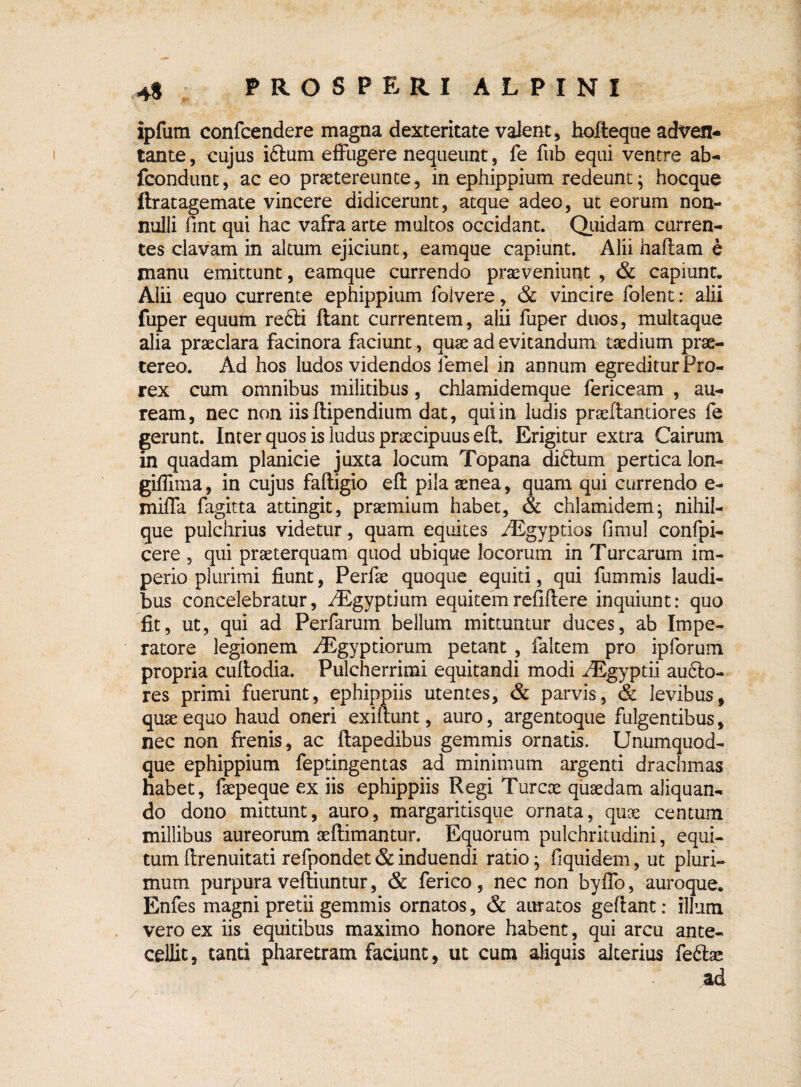 4« ipfutn confcendere magna dexteritate valent, bofteque adven¬ tante , cujus idtum effugere nequeunt, fe fub equi ventre ab- fcondunt, ac eo praetereunte, in ephippium redeunt; hocque ftratagemate vincere didicerunt, atque adeo, ut eorum non¬ nulli fmt qui hac vafra arte multos occidant. Quidam curren¬ tes clavam in altum ejiciunt, eamque capiunt. Alii haftam e manu emittunt, eamque currendo praeveniunt , & capiunt. Alii equo currente ephippium foivere, & vincire folent: alii fuper equum redii flant currentem, alii fuper duos, multaque alia praeclara facinora faciunt, quae ad evitandum taedium prae¬ tereo. Ad hos ludos videndos lemel in annum egreditur Pro- rex cum omnibus militibus, chlamidemque fericeam , au¬ ream, nec non iis flipendium dat, qui in ludis praeflandores fe gerunt. Inter quos is ludus praecipuus efl. Erigitur extra Cairum in quadam planicie juxta locum Topana didlum pertica lon- giffima, in cujus faftigio efl pila aenea, quam qui currendo e- miffa fagitta attingit, praemium habet, & chlamidem; nihil- que pulchrius videtur, quam equites /Egyptios fimul confpi- cere , qui praeterquam quod ubique locorum in Turcarum im¬ perio plurimi fiunt, Perfae quoque equiti, qui fummis laudi¬ bus concelebratur, /Egyptium equitemrefiflere inquiunt: quo fit, ut, qui ad Perfarum bellum mittuntur duces, ab Impe¬ ratore legionem /Egyptiorum petant , ialtem pro ipforum propria cultodia. Pulcherrimi equitandi modi ^Egyptii audlo- res primi fuerunt, ephippiis utentes, & parvis, & levibus, quae equo haud oneri exillunt, auro, argentoque fulgentibus, nec non frenis, ac flapedibus gemmis ornatis. Unumquod¬ que ephippium feptingentas ad minimum argenti drachmas habet, faepeque ex iis ephippiis Regi Tureae quaedam aliquan¬ do dono mittunt, auro, margaritisque ornata, quoe centum millibus aureorum aeftimantur. Equorum pulchritudini, equi¬ tum flrenuitati refpondet & induendi ratio; fiquidem, ut pluri¬ mum purpura vefliuntur, & ferico , nec non byffo, auroque. Enfes magni pretii gemmis ornatos, & auratos geflant: illum vero ex iis equitibus maximo honore habent, qui arcu ante¬ cellit, tanti pharetram faciunt, ut cum aliquis alterius fedlae ad