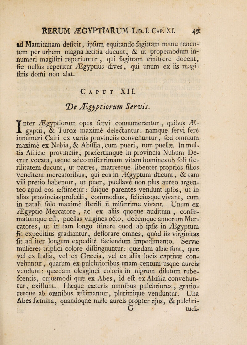 td Mauritanam deficit, ipfum equitando fagittam manu tenen¬ tem per urbem magna laetitia ducunt, & ut propemodum in¬ numeri magiftri reperiuntur , qui fagittam emittere docent, fic nullus reperitur /Egyptius dives, qui unum ex iis magi- liris doifii non alat. Caput XII. De ALgyptiorum Servis. Inter iEgyptiorum opes fervi connumerantur , quibus JE~ gyptii, & Tureae maxime deleftantur: namque fervi fere innumeri Cairi ex variis provinciis convehuntur, fed omnium maxime ex Nubia,& Abiffia,cum pueri, tum puellae. !nmul¬ tis Africae provinciis, praefertimque in provincia Ntibum De- crur vocata, usque adeo miferrimam vitam homines ob foli fle- rilitatem ducunt, ut patres, matresque libenter proprios filios venditent mercatoribus, qui eos in /Egyptum dlicunt, & tam vili pretio habentur, ut puer, puellave non plus aureo argen¬ teo apud eos aeflimetur: fuique parentes vendunt ipfos, ut in alias provinciasprofedli, commodius, feliciusquevivant, cum in natali folo maxime flerili ii miferrime vivant. Unum ex /Egyptio Mercatore , ac ex aliis quoque auditum , confir- matumque eft, puellas virgines 06I0, decemque annorum Mer¬ catores, ut in tam longo itinere quod ab ipfis in /Egyptum fit expeditius gradiantur, deflorare omnes, quod iis virginitas fit ad iter longum expedite faciendum impedimento. Servae mulieres triplici colore diflinguuntur: quaedam albae funt, quae vel ex Italia, vel ex Graecia, vel ex aliis locis captivae con¬ vehuntur, quarum ex pulchrioribus unam centum usque aureis vendunt: quaedam oleaginei coloris in nigrum dilutum rube- fcentis, cujusmodi quae ex Abes, id eft; ex Abifiia convehun¬ tur, exiliunt. Haeque caeteris omnibus pulchriores , gratio- resque ab omnibus seflimantur, plurimique venduntur. Una Abes femina, quandoque mille aureis propter ejus, & pulchri- G tudL