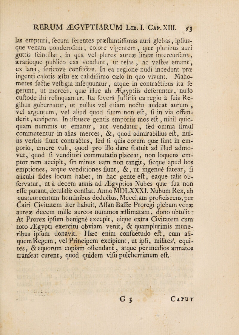f RERUM AEGYPTIARUM Lib. I. Cap.XIIL $i las empturi, fecum ferentes pracftantifiimas auri glebas, ipfius- que venam ponderofam, colore vigentem, quos pluribus auri guttis fcintillat , in qua vel plures aureae lineae intercurfant, aerarioque publico eas vendunt, ut telas , ac velles emant, ex lana, fericove confebtas. In ea regione nudi incedunt prae ingenti caloris aeltu ex calidiffimo caelo in quo vivunt. Malio- metes feblae veftigia infequtmtur, atque in contradlibus ita fe gerunt, ut merces, quae illuc ab ARgyptiis deferuntur, nullo cullode ibi relinquantur. Ita fevera Jullitia ea regio a fuis Re¬ gibus gubernatur, ut nullus vel etiam noblu audeat aiirum , vel argentum, vel aliud quod faum non eft, fi in via offen¬ derit , accipere. In iftiusce gentis emporiis mos eft , nihil quic- quam nummis ut ematur , aut vendatur, fed omnia fimul commutentur in alias merces, &, quod admirabilius eft, nul¬ lis verbis fiunt contractus, fed fi quis eorum quae funt in em¬ porio, emere vult, quod pro illo dare ftatuit ad illud admo¬ vet, quod fi venditori commutatio placeat, non loquens em¬ ptor rem accipit, fin minus eam non tangit, ficque apud hos emptiones, atque venditiones fiunt, &, ut ingenue fatear, fi alicubi fides locum habet, in hac gente eft, eaque talis ob- fervatur, ut a decem annis ad AEgyptios Nubes quae fua non effe putant, detuliffe conftat. Anno MDLXXXI. Nuhum Rex, ab quatuorcentum hominibus dedudtus, Meccham proficiscens, per Cairi Civitatem iter habuit, Affan Baffae Proregi glebam venae aureae decem mille aureos nummos aeftimatam, dono obtulit: At Prorex ipfum benigne excepit, eique extra Civitatem cum toto AEgypti exercitu obviam venit, & quamplurimis mune¬ ribus ipfum donavit. Haec enim confuetudo eft, cum ali¬ quem Regem, vel Principem excipiunt, ut ipfi, milites8, equi¬ tes , & equorum copiam oftendant, atque per medios armatos tranfeat curent, quod quidem vifu pulcherrimum eft. G 3 Catvt