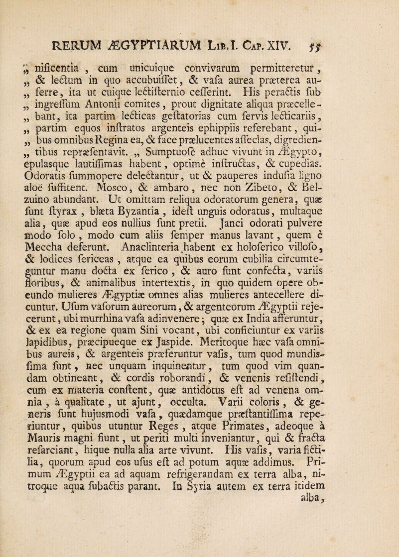 33 13 33 33 33 33 33 nificentia , cum unicuique convivarum permitteretur, & leclum in quo accubuiffet , & vafa aurea praeterea au¬ ferre , ita ut cuique leftifternio celferint. His peraftis fub ingreffum Antonii comites, prout dignitate aliqua praecelle - bant, ita partim lebticas geftatorias cum fervis lefticariis, partim equos mitratos argenteis ephippiis referebant, qui¬ bus omnibus Regina ea, & face praelucentes adedas, digredien- tibus reprsefencavit. „ Sumptuofe adhuc vivunt in /Egypto, epulasque lautidlmas habent, optime inftrufias, & cupedias. Odoratis fummopere delectantur, ut & pauperes indufla ligno aloe fuffitent. Mosco, & ambaro, nec non Zibeto, & Bel- zuino abundant. Ut omittam reliqua odoratorum genera, quae funt (tyrax , blseta Byzantia , ideft unguis odoratus , multaque alia, quae apud eos nullius funt pretii. Janci odorati pulvere modo folo , modo cum aliis femper manus lavant, quem e Meccha deferunt. Anaclinteria Rabent ex holoferico villofo, & lodices fericeas , atque ea quibus eorum cubilia circumte¬ guntur manu dobta ex ferico , & auro funt confedta, variis floribus, & animalibus intertextis, in quo quidem opere ob¬ eundo mulieres ./Egyptiae omnes alias mulieres antecellere di¬ cuntur. Ufum vaforum aureorum, & argenteorum yEgyptii reje¬ cerunt , ubi murrhina vafa adinvenere; quae ex India afferuntur, & ex ea regione quam Sini vocant, ubi conficiuntur ex variis Iapidibus, praecipueque ex Jaspide. Meritoque haec vafa omni¬ bus aureis, & argenteis praeferuntur vafis, tum quod mundis- fima funt, nec unquam inquinentur, tum quod vim quan- dam obtineant, & cordis roborandi, & venenis refiffendi, cum ex materia conflent, quae antidotus eft ad venena om¬ nia , a qualitate , ut ajunt, occulta. Varii coloris , & ge¬ neris funt hujusmodi vafa, quaedamque praeftantifllma repe- riuntur, quibus utuntur Reges , atque Primates, adeoque a Mauris magni fiunt, ut periti multi inveniantur, qui & fra&a refarciant, hique nulla alia arte vivunt. His vafis, varia fi6li- 3ia, quorum apud eos ufus eft ad potum aquae addimus. Pri¬ mum /Egyptii ea ad aquam refrigerandam ex terra alba, ni¬ troque aqua fubaftis parant. In Syria autem ex terra itidem alba.,