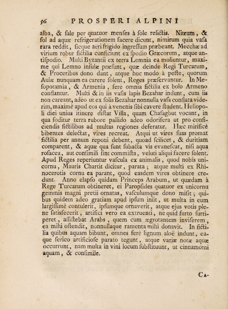 alba, & fale per quatuor menfes a fole reli£Ks. Nitrum, & fol ad aquae refrigerationem facere dicunt, nimirum quia vafa rara reddit, ficque aeri frigido ingreffum praebeant. Mecchae ad virium robur fi&ilia conficiunt ex fpodio Graecorum, atque an- tifpodio. Multi Byzantii ex terra Lemnia ea moliuntur, maxi¬ me qui Lemno infulae praefunt, quae deinde Regi Turearum, & Proceribus dono dant, atque hoc modo a pelle, quorum Aulae nunquam ea carere folent, Reges prae fervantur. InMe- fopotamia , & Armenia , fere omnia fidUlia ex bolo Armeno condantur. Multi & in iis vafis lapis Bezahar indunt, cum iis non careant, adeo ut ex folis Bezahar nonnulla vafa conflata vide¬ rim, maxime apud eos qui a venenis fibi cavere itudent. Heliopo¬ li diei unius itinere difiat Villa, quam Chafagbut vocant, in qua foditur terra rubore pallido adeo odorifera ut pro confi¬ ciendis fiftilibus ad multas regiones deferatur. Haec mirifice bibentes deledlat, vires recreat. Atqui ut vires fuas promat fidlilia per annum reponi debent, quoad fcilicet, & duritiam comparent, & aquae qua funt fubacla vis evanefeat, nifi aqua rofacea, aut confimili fint commilla, veluti aliqui facere folent. Apud Reges reperiuntur vafcula ex animalis , quod nobis uni- cornu, Mauris Chartit dicitur, parata ; atque multi ex Rhi¬ nocerotis cornu ea parant, quod easdem vires obtinere cre¬ dunt. Anno elapfo quidam Princeps Arabum, ut quaedam a Rege Turearum obtineret, ei Paropfides quatuor ex unicornu gemmis magni pretii ornatas, vafculumque dono mifit; qui¬ bus quidem adeo gratiam apud ipfum iniit, ut multa in eum largiffime contulerit, ipfumque ornaverit, atque ejus votis ple¬ ne fatisfecerit, artifici vero ea extruenti, ne quid furto furri- peret, afliitehat Arabs , quem cum aegrotantem inviferem , ea mihi oftendit, nonnullaque ramenta mihi donavit. In fifti- lia quibus aquam bibunt, omnes fere lignum aloe indunt, ea- que ferico artificiofe parato tegunt, atque variae notae aquae occurrunt, nam multa in vini locumfubftituunt, ut cinnamomi aquam, & coniimile. C A-