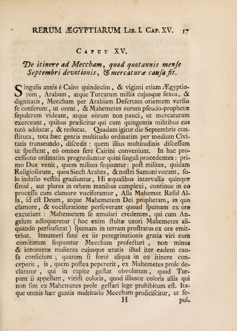 Caput XV. T>e itinere ad Merebam, quod quotannis menje Septembri devotionis, & mercatur# caafa jit. Singulis annis e Cairo quindecim, & viginti etiamAEgyptio- rum , Arabum , atque Turearum millia cujusque fexus, & dignitatis, Meccham per Arabiam Defertam orientem verfus fe conferunt, ut orent, & Mahemetes eorum pfeudo-prophetac fepulcrum videant, atque eorum non pauci, ut mercaturam exerceant, quibus praeficitur qui cum quingentis militibus eos tuto adducat, & reducat. Quadam igitur die Septembris con- ftituta, tota haec gentis multitudo ordinatim per medium Civi¬ tatis transeundo, difcedit: quem illius multitudinis difceflum ut fpe&ent, eo omnes fere Cairini conveniunt. In hac pro¬ cedi one ordinatim progrediuntur quini finguli procedentes ; pri¬ mo Dux venit, quem milites fequuntur: poft milites, quidam Religioforum, quos Siech Arabes, & noftri Santoni vocant, fo- lo indufio veftiti gradiuntur, Hi aequalibus intervallis quinque fimul, aut plures in orbem manibus complexi, continue in eo proceffu cum clamore vociferantur , Alia Mahemet Reful Al¬ ia , id eft Deum, atque Mahemetem Dei prophetam, in quo clamore, & vociferatione perfeverant quoad fpumam ex ore excutiant : Mahemetem fe aemulari credentes, qui cum An¬ gelum adloqueretur ( hoc enim lhiltae uxori Mahemetes ali¬ quando perfuaferat) fpumam in terram proftratus ex ore emit¬ tebat. Innumeri fane ex iis peregrinationis gratia viri eum comitatum fequuntur Meccham profe&uri , non minus & innumerae mulieres cujusque aetatis illud iter eadem cau- fa conficiunt • quarum fi forte aliqua in eo itinere con¬ ceperit , is , quem poftea pepererit, ex Mahemetes prole de¬ claratur , qui in capite geftat obvolutum, quod Tur¬ pant ii appellant, viridi coloris, quod illiusce coloris aliis qui non fint ex Mahemetes prole geftari lege prohibitum eft. Ita¬ que omnis haec gentis multitudo Meccham proficifcitur, ut fe- H puL