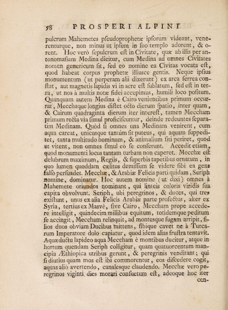 PRO $P E R r ALPINI J*8 pulcrum Mahemetes pfeudoprophetre ipforum videant, vene* renturque, non minus ut ipfum in fuo templo adorent, & o- rent. Hoc vero fepulcrum efl in Civitate, quse ab illis per an- tonomafiam Medina dicitur, cum Medina ad omnes Civitates nomen generi cum fit, fed eo nomine ea Civitas vocata efl, quod habeat corpus propheta illiusce gentis. Neque ipfius monumentum (ut perperam alii dixerunt) ex arca ferrea con¬ flat , aut magnetis lapidis vi in aere efl fublatum, fed efl in ter¬ ra , ut nos a multis notx fidei accepimus, humili loco pofitum. Qiianquam autem Medina e Cairo venientibus primum occur¬ rat, Mecchaqvielongius diflet odio dierum (patio, inter quam, & Cairum quadraginta dierum iter intereft, tamen Meccham primum redla via fimul proficifeuntur, deinde redeuntes fepara— tim Medinam. Quod fi omnes una Medinam venirent, cum aqua careat, uniciisque tantum fit puteus, qui aquam fuppedi- tet, tanta multitudo hominum, & animalium fiti periret, quod ut vitent, non omnes fimul eo fe conferunt. Accedit etiam, quod monumenti locus tantam turbam non caperet. Mecchoe efl: delubrum maximum, Regiis, & fuperbis tapetibus ornatum , in quo lumen quoddam caelitus demiffum fe videre fibi ea gens falfo perfuadet. Mecchae, & Arabiae Felicis parti quidam, Seriph nomine, dominatur. Hoc autem nomine (ut dixi) omnes a Mahemete oriundos nominant, qui linteis coloris viridis fiia capita obvolvunt. Seriph, ubi peregrinos, & duces, qui tres exiftunt, unusex ajia Felicis Arabiae parte profedlus, alter ex Syria, tertius ex Masve, five Cairo, Meccham prope accede¬ re intelligit, quindecim millibus equitum, totidemque peditum fe accingit, Meccham relinquit, ad montesque fugam arripit, fi¬ lios duos obviam Ducibus mittens, fibique cavet ne a Turea¬ rum Imperatore dolo capiatur, quod idem alias fruftra tentavit. Aquaeduftu lapideo aqua Meccham e montibus ducitur , atque in hortum quendam Seriph colligitur, quam quatuorcentum man¬ cipia hEthiopica utribus gerunt, & peregrinis venditant; qui fi diutius quam mos efl ibi commorentur, eos difcedere cogit, aquas alio avertendo, canalesque claudendo. Mecchae vero pe¬ regrinos viginti. dies morari confuetum efl, adeoque hoc iter ceu-