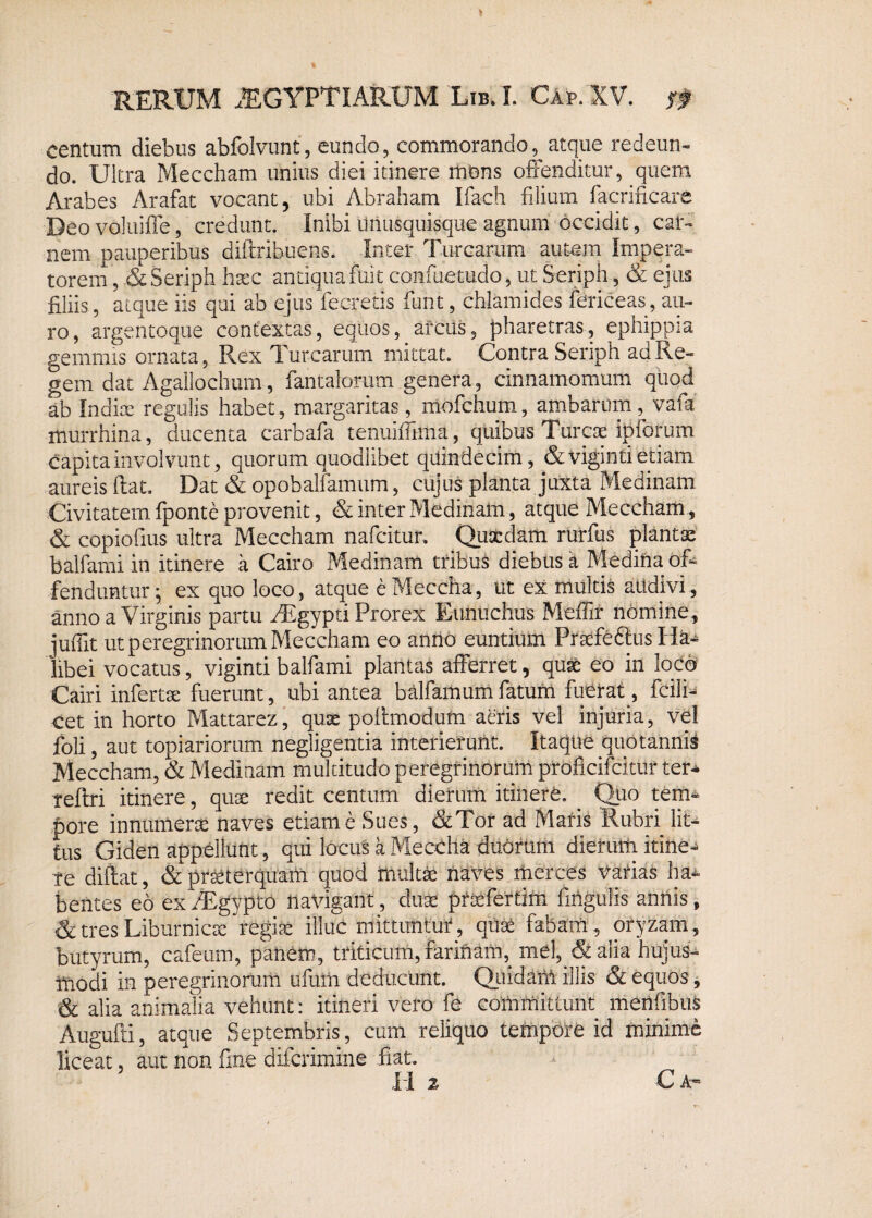5 RERUM AEGYPTIARUM Lib. I. Gap. XV. & centum diebus abfolvunt, eundo, commorando^atque redeun¬ do. Ultra Meccham unius diei itinere mons offenditur, quem Arabes Arafat vocant, ubi Abraham Ifach filium facrificare Deo voluifle, credunt. Inibi unusquisque agnum occidit, car¬ nem pauperibus difirihuens. Inter Turearum autem Impera¬ torem , & Seriph haec antiqua fuit confuetudo, ut Seriph, & ejus filiis, atque iis qui ab ejus fecretis funt, cblamides fericeas, au¬ ro, argentoque contextas, equos, arcus, pharetras, ephippia gemmis ornata, Rex Turearum mittat. Contra Seriph ad Re¬ gem dat Agallochum, fantalorum genera, cinnamomum qiiod ab Indiae regulis habet, margaritas, mofchum, ambariim, vafa murrhina, ducenta carbafa tenuiffima, quibus Tdrcse ipfofum capita involvunt, quorum quodlibet quindecim, & viginti etiam aureis ftat. Dat & opobalfamum, cujus planta juxta Medinam Civitatem fponte provenit, & inter Medinam, atque Meccham, & copiofius ultra Meccham nafeitur. Quaedam rurfus plantae balfami in itinere a Cairo Medinam tribus diebus a Medina of¬ fenduntur; ex quo loco, atque eMeccha, ut ex multis aiidivi, anno a Virginis partu AEgypti Prorex Eunuchus Meffir nomine, juffit ut peregrinorum Meccham eo anno euntium PraefeftiisHa- libei vocatus, viginti balfami plantas afferret, quae eo in loco Cairi infertse fuerunt, ubi antea balfamumfatum fuerat , fcili- cet in horto Mattarez, quae pofimodum aeris vel injuria, vel foli, aut topiariorum negligentia interierunt. Itaque quotannis Meccham, & Medinam multitudo peregrinorum proficifcitur ter* reftri itinere, quse redit centum dierum itinere. Quo tem¬ pore innumerae naves etiam e Sues, &Tor ad Maris Rubri lit¬ tus Giden appellunt, qui locus a Meccha duorum dierum itine¬ re diftat, & praeterquam quod multae naves merces vatias ha¬ bentes eo ex/Egypto navigant, duae pfaefertim fihgiilis annis, & tres Liburnicae regiae illuc mittuntur, quae fabam, oryzam, butyrum, cafeum, panem, triticum, farinam, mei, & alia hujus¬ modi in peregrinorum ufum deducunt. Quidam illis & equos, & alia animalia vehunt: itineri vero fe committunt merifibus Augufti, atque Septembris, cum reliquo tempore id minime liceat, aut non fine diferimine fiat. I I 2 C A-