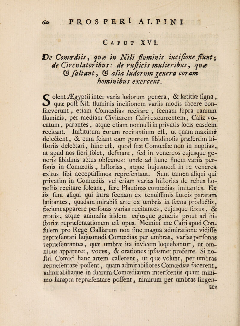 Caput XVI. De Comoediis, quce in Nili fluminis iuciflone fliint% de Circulatoribus: de rufticis mulieribus, qu<e SJ faltant, & alia ludorum genera coram hominibus exercent.. Solent iEgyptii inter varia ludorum genera, & laetitiae figna T quae poli Nili fluminis inciflonem variis modis facere con- fueverunt, etiam Comoedias recitare , fcenam fupra ramum fluminis, per mediam Civitatem Cairi excurrentemCaliz vo¬ catum, parantes, atque etiam nonnulli in privatis-locis easdem recitant. Inftitutum eorum recitantium eft, ut quam maxime deledlent, & cum fciant eam gentem libidinofis praefertim hi- ftoriis delediari, hinc efl, quod fuse Comoediae non in nuptias,, ut apud nos fieri folet,. definant,. fed in venereos cujusque ge¬ neris libidinis adhis obfcenos: unde ad hunc finem variis per- fonis in Comoediishiftoriasatque hujusmodi in re venerea exitus fibi acceptiflimos reprefentant. Sunt tamen aliqui qui privatim in Comoediis vel etiam varias hiftorias de rebus ho- neftis recitare foleant, fere Plautinas comoedias imitantes. Ex iis fiint aliqui qui intra fcenam ex tenuifllmis linteis paratam latitantes, quadam mirabili arte ex umbris in fcena produdiis, faciunt apparere perfonas varias recitantes , cujusque fexus , & aetatis, atque animalia itidem cujusque generis prout ad hi- ftoriae repraefentationem eft opus. Memini me Cairi apud Con- lulem pro Rege Galliarum non fine magna admiratione vidifle repraefentari hujusmodi Comoedias per umbras , varias perfonas repraefentantes, quae umbrae ita invicem loquebantur , ut om¬ nibus appareret, voces, & orationes ipfasmet proferre. Si no- ftri Comici hanc artem callerent, ut quae volunt, per umbras repraefentare pollent, quam admirabiliores Comoedias facerent, admirabiliaque in fuarum Comoediarum interfceniis quam mini¬ mo fumptu repraefentare poffent, nimirum per umbras fingen¬ tes